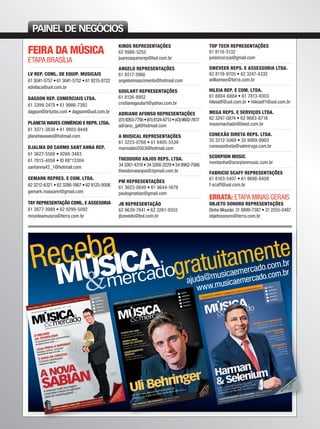 PAINEL DE NEGÓCIOS
FEIRA DA MÚSICA
ETAPA BRASÍLIA
LV REP. COML. DE EQUIP. MUSICAIS
61 3041-5757 • 61 3041-5752 • 61 9215-8722
edvilaca@uol.com.br
DAGSON REP. COMERCIAIS LTDA.
61 3399-2478 • 61 9986-7382
dagson@brturbo.com • dagsom@uol.com.br
PLANETA WAVES COMÉRCIO E REPR. LTDA.
61 3371-3830 • 61 9903-9448
planetawaves@hotmail.com
DJALMA DO CARMO SANT´ANNA REP.
61 3627-5568 • 9268-3483
61 7813-4056 • ID 88*13304
santanna42_1@hotmail.com
GEMARK REPRES. E COM. LTDA.
62 3212-6321 • 62 3286-1867 • 62 8125-9506
gemark.massami@gmail.com
TAY REPRESENTAÇÃO COML. E ASSESORIA
61 3877-3989 • 62 9299-5092
movidoamusica@terra.com.br
KINOS REPRESENTAÇÕES
62 9986-5255
juarezaquinorep@bol.com.br
ANGELO REPRESENTAÇÕES
61 8517-3966
angelomnascimento@hotmail.com
GOULART REPRESENTAÇÕES
61 8126-8952
cristianogoulart@yahoo.com.br
ADRIANO AFONSO REPRESENTAÇÕES
(31)9263-7756•(61)8124-6713•(43)9602-7617
adriano_jpl@hotmail.com
A MUSICAL REPRESENTAÇÕES
61 3223-0768 • 61 8405-5539
marivaldo2003@hotmail.com
THEODORO ANJOS REPS. LTDA.
343261-4319•343268-3229•349962-7566
theodoroeanjos@zipmail.com.br
PM REPRESENTAÇÕES
61 3623-0649 • 61 9644-1679
paulogmatias@gmail.com
JB REPRESENTAÇÃO
62 9639-7841 • 62 3261-9355
jbzevedo@bol.com.br
TOP TECH REPRESENTAÇÕES
61 8118-5132
juniorcorzus@gmail.com
SWEVEER REPS. E ASSESSORIA LTDA.
62 8118-9705 • 62 3247-4332
williamws@terra.com.br
HILEIA REP. E COM. LTDA.
61 8804-6884 • 61 7813-9303
hileiadf@uol.com.br • hileiadf1@uol.com.br
MEGA REPS. E SERVIÇOS LTDA.
62 3247-0874 • 62 9683-6716
maxsmachado@ibest.com.br
CONEXÃO DIRETA REPS. LTDA.
35 3212-5068 • 35 9989-9903
conexaodireta@valmirvga.com.br
SCORPION MUSIC
montanha@scorpionmusic.com.br
FABRICIO SCAFF REPRESENTAÇÕES
61 8163-5407 • 61 9698-8409
f-scaff@uol.com.br
ERRATA: ETAPA MINAS GERAIS
OBJETO SONORO REPRESENTAÇÕES
Dinho Mourão: 31 8899-7387 • 31 2555-0487
objetosonoro@terra.com.br
mm50_paineldenegocios.indd 128 06/09/2010 17:32:35
 