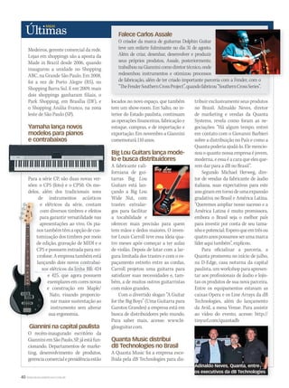 40 WWW.MUSICAEMERCADO.COM.BR
Falece Carlos Assale
O criador da marca de guitarras Dolphin Guitar
teve um enfarte fulminante no dia 31 de agosto.
Além de criar, desenhar, desenvolver e produzir
seus próprios produtos, Assale, posteriormente,
trabalhounaGianninicomodiretortécnico,onde
redesenhou instrumentos e otimizou processos
de fabricação, além de ter criado importante parceria com a Fender, com o
“TheFenderSouthernCrossProject”,quandofabricou“SouthernCrossSeries”.
Medeiros, gerente comercial da rede.
Lojas em shoppings são a aposta da
Made in Brazil desde 2006, quando
inaugurou a unidade no Shopping
ABC, na Grande São Paulo. Em 2008,
foi a vez de Porto Alegre (RS), no
Shopping Barra Sul. E em 2009, mais
dois shoppings ganharam filiais, o
Park Shopping, em Brasília (DF), e
o Shopping Anália Franco, na zona
leste de São Paulo (SP).
Yamaha lança novos
modelos para pianos
e contrabaixos
Para a série CP, são duas novas ver-
sões: o CP5 (foto) e o CP50. Os mo-
delos, além dos tradicionais sons
de instrumentos acústicos
e elétricos da série, contam
com diversos timbres e efeitos
para garantir versatilidade nas
apresentações ao vivo. Os pia-
nos também têm a opção de cus-
tomização dos timbres por meio
de edição, gravação de MIDI e o
CP5 e possuem entrada para mi-
crofone.Aempresatambémestá
lançando dois novos contrabai-
xos elétricos da linha BB: 424
e 425, que agora possuem
exemplares em cores novas
e construção em Maple/
Nato, visando proporcio-
nar maior sustentação ao
instrumento sem alterar
sua ergonomia.
Giannini na capital paulista
O recém-inaugurado escritório da
GianniniemSãoPaulo,SP,jáestáfun-
cionando. Departamentos de marke-
ting, desenvolvimento de produtos,
gerenciacomercialepresidênciaestão
locados no novo espaço, que também
tem um show-room. Em Salto, no in-
terior do Estado paulista, continuam
as operações financeiras, fabricação e
estoque, compras, e de importação e
exportação. Em novembro a Giannini
comemorará 110 anos.
Big Lou Guitars lança mode-
lo e busca distribuidores
A fabricante cali-
forniana de gui-
tarras Big Lou
Guitars está lan-
çando a Big Lou
Wide Nut, com
trastes extralar-
gos para facilitar
a tocabilidade e
oferecer mais precisão para quem
tem mãos e dedos maiores. O inven-
tor Louis Carroll teve essa ideia qua-
tro meses após começar a ter aulas
de violão. Depois de lutar com a lar-
gura limitada dos trastes e com o es-
paçamento estreito entre as cordas,
Carroll projetou uma guitarra para
satisfazer suas necessidades e, tam-
bém, a de muitos outros guitarristas
com mãos grandes.
Com o divertido slogan “A Guitar
for the Big Boys” (Uma Guitarra para
Garotos Grandes) a empresa está em
busca de distribuidores pelo mundo.
Para saber mais, acesse: www.bi-
glouguitar.com.
Quanta Music distribui
dB Technologies no Brasil
A Quanta Music foi a empresa esco-
lhida pela dB Technologies para dis-
tribuirexclusivamenteseusprodutos
no Brasil. Adinaldo Neves, diretor
de marketing e vendas da Quanta
Systems, revela como foram as ne-
gociações: “Há algum tempo, entrei
em contato com o Giovanni Barbieri
sobre a distribuição no País e como a
Quanta poderia ajudá-lo. Ele mencio-
nou o quanto nossa empresa é jovem,
moderna,eessaéacaraqueelesque-
rem dar para a dB no Brasil”.
Segundo Michael Herweg, dire-
tor de vendas da fabricante de áudio
italiana, suas expectativas para este
anogiramemtornodeumaexpansão
gradativa no Brasil e América Latina.
“Queremos ampliar nosso sucesso e a
América Latina é muito promissora,
embora o Brasil seja o melhor país
para investir por conta de seu tama-
nhoepotencial.Esperoqueemtrêsou
quatroanospossamosserumamarca
líder aqui também”, explicou.
Para oficializar a parceria, a
Quanta promoveu no início de julho,
na D-Edge, casa noturna da capital
paulista, um workshop para apresen-
tar aos profissionais de áudio e lojis-
tas os produtos de sua nova parceira.
Entre os equipamentos estavam as
caixas Opera e os Line Arrays da dB
Technologies, além do lançamento
da Avid, a mesa Venue. Para assistir
ao vídeo do evento, acesse: http://
tinyurl.com/quantadb
de instrumentos acústicos
e elétricos da série, contam
com diversos timbres e efeitos
para garantir versatilidade nas
apresentações ao vivo. Os pia-
nos também têm a opção de cus-
tomização dos timbres por meio
de edição, gravação de MIDI e o
CP5 e possuem entrada para mi-
crofone.Aempresatambémestá
lançando dois novos contrabai-
xos elétricos da linha BB: 424
e 425, que agora possuem
exemplares em cores novas
e construção em Maple/
sua ergonomia.
e elétricos da série, contam
com diversos timbres e efeitos
para garantir versatilidade nas
apresentações ao vivo. Os pia-
nos também têm a opção de cus-
tomização dos timbres por meio
de edição, gravação de MIDI e o
CP5 e possuem entrada para mi-
crofone.Aempresatambémestá
lançando dois novos contrabai-
xos elétricos da linha BB: 424
de fabricação, além de ter criado importante parceria com a Fender, com o
oferecer mais precisão para quem
moderna,eessaéacaraqueelesque-
rem dar para a dB no Brasil”.
tor de vendas da fabricante de áudio
italiana, suas expectativas para este
anogiramemtornodeumaexpansão
gradativa no Brasil e América Latina.
“Queremos ampliar nosso sucesso e a
América Latina é muito promissora,
embora o Brasil seja o melhor país
para investir por conta de seu tama-
e contrabaixos
Para a série CP, são duas novas ver-
tinyurl.com/quantadb
xos elétricos da linha BB: 424xos elétricos da linha BB: 424
Adinaldo Neves, Quanta, entre
os executivos da dB Technologies
ultimas50.indd 40 06/09/2010 17:27:13
 