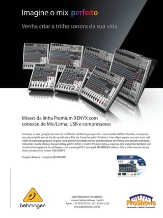 Mixers da linha Premium XENYX com
conexão de Mic/Linha, USB e compressores
Conheça a nova geração de mixers Live/Studio da Behringer que vêm com interface USB embutida, compresso-
res, pré-amplificadores de alta qualidade e EQs de 3 bandas estilo“britânico”neo-clássico para um som mais real.
Além de tudo isso prepare-se para uma grande novidade, novos processadores de efeitos com presets editáveis,
incluindo reverb, chorus, flanger, delay, pitch shifter e multi-FX! Como bônus especial, nós incluímos também um
revolucionário pacote de softwares, com o energyXT2.5 compact BEHRINGER edition. Crie a trilha sonora da sua
vida com os novos mixers USB XENYX.
 
Imagine Música – Imagine BEHRINGER
©2010RedChipCompanyLtd.Especificaçõestécnicaseaparênciassujeitasamudançassemavisoprévio.
Imagine o mix
Venha criar a trilha sonora da sua vida
DISTRIBUIDOR EXCLUSIVO
comercial@proshows.com.br
Fone: (11) 3032-5010 / (51) 3554-3139
www.proshows.com.br
Mixers da linha Premium XENYX com
conexão de Mic/Linha, USB e compressores
Conheça a nova geração de mixers Live/Studio da Behringer que vêm com interface USB embutida, compresso-
res, pré-amplificadores de alta qualidade e EQs de 3 bandas estilo“britânico”neo-clássico para um som mais real.
Além de tudo isso prepare-se para uma grande novidade, novos processadores de efeitos com presets editáveis,
incluindo reverb, chorus, flanger, delay, pitch shifter e multi-FX! Como bônus especial, nós incluímos também um
revolucionário pacote de softwares, com o energyXT2.5 compact BEHRINGER edition. Crie a trilha sonora da sua
vida com os novos mixers USB XENYX.
 
Imagine Música – Imagine BEHRINGER
©2010RedChipCompanyLtd.Especificaçõestécnicaseaparênciassujeitasamudançassemavisoprévio.
Imagine o mix
Venha criar a trilha sonora da sua vida
DISTRIBUIDOR EXCLUSIVO
comercial@proshows.com.br
Fone: (11) 3032-5010 / (51) 3554-3139
www.proshows.com.br
IMPL Grap PH_Approval XENYX USB Ad EN 210mm x 297mm Reference_2010-02-09_Rev.0.indd 1 24/08/2010 14:56:55Untitled-1 1 24/08/2010 18:23:07mm50_completa.indd 51 04/09/2010 20:10:16
 