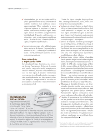 66 WWW.MUSICAEMERCADO.COM.BR
Gerenciamento Impostos
 a Receita Federal, por sua vez, iniciou modifica-
ções e aprimoramentos em sua conduta fiscal.
Controles eletrônicos mais poderosos, como o
supercomputador T-Rex, conjugado às novas
exigências impostas às empresas — como o
Sistema Público de Escrituração Digital, decla-
rações mensais de controle, acompanhamento
individualizado de grandes contribuintes e, en-
tre outras, a mais recente mudança, publicada
no dia 7 de julho de 2010, a Escrituração Fiscal
Digital, obrigatória a partir de 2011;
 no campo dos encargos sobre a folha de paga-
mento, a criação do Sistema Empresa de Reco-
lhimento do FGTS e Informações à Previdência
Social – SEFIP permitiu um aumento no con-
trole dos empregadores.
Para minimizar
o impacto do Fisco
Durante algum tempo, disseminou-se a percep-
ção de que Planejamento Tributário é assunto
para grandes corporações e não para pequenas
e médias empresas, mas essa visão tem mudado
cada vez mais rápido. É crescente o número de
empresas que tem efetuado estudos e compara-
ções para implementar um planejamento tribu-
tário adequado, reorganizando a estrutura da
pessoa jurídica para limitar o impacto tributário
ao mínimo possível.
*Vicente Sevilha Jr. é formado em Contabilidade pela Universidade
São Francisco. É fundador e diretor da Sevilha Contabilidade
(www.sevilha.com.br) e Web Contábil (www.webcontabil.com.br)
Vamos dar alguns exemplos do que pode ser
feito, com responsabilidade e, nunca, sem o auxí-
lio de profissionais especializados:
Mudançadoregimetributário:noBrasilexistem
três principais regimes tributários: Lucro Real;
Lucro Presumido e o Simples. Cada um, com
suas regras, apresenta vantagens e desvanta-
gens. Uma correta leitura de seu negócio poderá
indicarqualdostrêsmétodoséomaiseconômi-
co e indicado para a sua empresa;
 Divisão de negócios: é comum que as empre-
sas diversifiquem suas atividades e, ao longo de
sua história, passem a explorar outros ramos.
Geralmente isso acontece ampliando-se os ob-
jetivos sociais do negócio. Em certas situações,
criar uma nova empresa pode representar a
possibilidade de reduzir tributos;
 Créditos fiscais: existem créditos e benefícios
fiscaisquenemsempresãoutilizadoscompleta-
mentepelasempresas.Umexemplodissosãoos
créditos de ICMS sobre energia elétrica; créditos
de IPI; e mesmo créditos de PIS e Cofins. Há ain-
da um bônus de adimplência fiscal, que confere
1%dedesconto—quecorrespondea1%dabase
de cálculo da Contribuição Social sobre o Lucro
Líquido — que muitas empresas não tomam.
Isso para não falar em incentivos culturais, pro-
grama de alimentação do trabalhador e outras
possibilidades de redução da carga tributária;
 Mudança do domicílio tributário: em deter-
minadas situações, instalar uma empresa em
outra cidade, ou mesmo em outro Estado, pode
representar uma grande redução tributária.
Naturalmente, é preciso comparar os custos
com a mudança e os benefícios dela advindos.
 Revisão da remuneração dos trabalhadores:
um dos grandes custos de contratação de pes-
soal são os encargos que incidem sobre a folha
de pagamento. A utilização de benefícios indi-
retos, como assistência médica e odontológica,
programadealimentaçãodotrabalhador,segu-
ros de vida e participação nos lucros e resulta-
dos podem permitir uma elevação da remune-
ração do trabalhador, sem a incidência direta
dos encargos trabalhistas. 
ESCRITURAÇÃO
FISCAL DIGITAL
Integrante do Sistema Público
de Escrituração Digital (SPED),
a Escrituração Fiscal Digital,
conhecida como EFD, é um dos
pilares mais importantes da Reforma Tributária, pois substitui
todos os livros fiscais por arquivos digitais, tudo para cruzar os
dados entre as esferas tributárias estaduais e federal. A EFD vai
substituir os livros de: Registro de Entradas; Registro de Saídas;
Registro de Inventário; Registro de Apuração do IPI; Registro de
Apuração do ICMS. Todos os registros serão mensais, menos o
de inventário, com entrega anual.
conhecida como EFD, é um dos
mm50_impostos.indd 66 03/09/2010 22:15:15
 