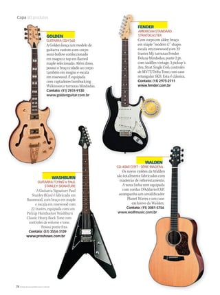 74 WWW.MUSICAEMERCADO.COM.BR
Capa 80 produtos
FENDER
AMERICAN STANDARD
STRATOCASTER
Com corpo em alder; braço
em maple “modern C” shape;
escala em rosewood com 22
trastes MJ; tarraxas Fender
Deluxe blindadas; ponte 2 pt.
com saddles vintage; 3 pickup´s
Am. Strat Single Coil; controles
de MV/T/Delta Tone; com case
retangular SKB. Esta é clássica.
Contato: (11) 2975-2711
www.fender.com.br
GOLDEN
GUITARRA GSH 560
A Golden lança um modelo de
guitarra custom com corpo
semi-hollow confeccionado
em mogno e top em flamed
maple selecionado. Além disso,
possui o braço colado ao corpo
também em mogno e escala
em rosewood. É equipada
com captadores humbucking
Wilkinson e tarraxas blindadas.
Contato: (11) 2931-9130
www.goldenguitar.com.br
GOLDEN
GUITARRA GSH 560
A Golden lança um modelo de
guitarra custom com corpo
semi-hollow confeccionado
em mogno e top em flamed
maple selecionado. Além disso,
possui o braço colado ao corpo
também em mogno e escala
em rosewood. É equipada
com captadores humbucking
Wilkinson e tarraxas blindadas.
Contato: (11) 2931-9130
www.goldenguitar.com.br
GOLDEN
GUITARRA GSH 560
A Golden lança um modelo de
guitarra custom com corpo
semi-hollow confeccionado
em mogno e top em flamed
maple selecionado. Além disso,
possui o braço colado ao corpo
também em mogno e escala
em rosewood. É equipada
com captadores humbucking
Wilkinson e tarraxas blindadas.
Contato: (11) 2931-9130
www.goldenguitar.com.br
WALDEN
CD-4040 CERT - SÉRIE MADERA
Os novos violões da Walden
são totalmente fabricados com
madeiras de reflorestamento.
A nova linha vem equipada
com cordas D’Addario EXP,
acompanha um umidificador
Planet Waves e um case
exclusivo da Walden.
Contato: (11) 3081-5756
www.wolfmusic.com.br
FENDERFENDER
AMERICAN STANDARD
STRATOCASTER
Com corpo em alder; braço
em maple “modern C” shape;
escala em rosewood com 22
trastes MJ; tarraxas Fender
Deluxe blindadas; ponte 2 pt.
com saddles vintage; 3 pickup´s
Am. Strat Single Coil; controles
de MV/T/Delta Tone; com case
retangular SKB. Esta é clássica.
Contato: (11) 2975-2711
www.fender.com.br
WASHBURN
GUITARRA FLYING-V PAUL
STANLEY SIGNATURE
A Guitarra Signature Paul
Stanley (Kiss) é fabricada em
Basswood, com braço em maple
e escala em rosewood com
22 trastes, equipada com um
Pickup Humbucker Washburn
Classic Heavy Rock Tone com
controles de volume e tone.
Possui ponte fixa.
Contato: (51) 3554-3139
www.proshows.com.br
mm50_capa_50produtos.indd 74 04/09/2010 11:30:10
 