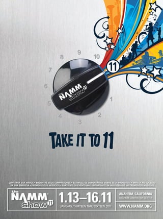 1.13–16.11ANAHEIM CONVENTION CENTER
WWW.NAMM.ORG
BUILD YOUR BRAND • CONNECT WITH YOUR BUYERS • START A BUZZ ABOUT YOUR PRODUCTS • MOVE YOUR BUSINESS FORWARD
INVEST IN YOUR COMPANY’S SUCCESS • BE A PART OF THE MUSIC PRODUCTS INDUSTRY’S MOST IMPORTANT EVENT
ANAHEIM CONVENTION CENTER
WWW.NAMM.ORG
ANAHEIM, CALIFORNIA
1.13–16.11JANUARY, THIRTEEN THRU SIXTEEN, 2011
CONSTRUA SUA MARCA • ENCONTRE SEUS COMPRADORES • ESTIMULE OS COMENTÁRIOS SOBRE SEUS PRODUTOS! • INVISTA NO SUCESSO
DA SUA EMPRESA • PROMOVA SEUS NEGÓCIOS • PARTICIPE DO EVENTO MAIS IMPORTANTE DA INDÚSTRIA DE INSTRUMENTOS MUSICAIS
NS11_adBrazil.indd 1 8/17/10 8:22:59 AM
T
w
Ve
ve
Untitled-1 8 04/09/2010 18:56:55
 