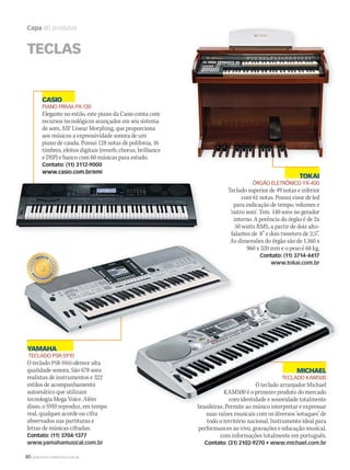 80 WWW.MUSICAEMERCADO.COM.BR
Capa 80 produtos
MICHAEL
TECLADO KAM500
O teclado arranjador Michael
KAM500 é o primeiro produto do mercado
com identidade e sonoridade totalmente
brasileiras. Permite ao músico interpretar e expressar
suas raízes musicais com os diversos ‘sotaques’ de
todo o território nacional. Instrumento ideal para
performances ao vivo, gravações e educação musical,
com informações totalmente em português.
Contato: (31) 2102-9270 • www.michael.com.br
CASIO
PIANO PRIVIA PX-130
Elegante no estilo, este piano da Casio conta com
recursos tecnológicos avançados em seu sistema
de som, AIF Linear Morphing, que proporciona
aos músicos a expressividade sonora de um
piano de cauda. Possui 128 notas de polifonia, 16
timbres, efeitos digitais (reverb, chorus, brilliance
e DSP) e banco com 60 músicas para estudo.
Contato: (11) 3112-9000
www.casio.com.br/emi
TOKAI
ÓRGÃO ELETRÔNICO YX-400
Teclado superior de 49 notas e inferior
com 61 notas. Possui visor de led
para indicação de tempo, volumes e
‘outro som’. Tem 140 sons no gerador
interno. A potência do órgão é de 2x
50 watts RMS, a partir de dois alto-
falantes de  8” e dois tweeters de 2,5”.
As dimensões do órgão são de 1.160 x
960 x 520 mm e o peso é 68 kg.
Contato: (11) 3714-4417
www.tokai.com.br
TECLAS
MICHAELMICHAEL
TECLADO KAM500
O teclado arranjador Michael
KAM500 é o primeiro produto do mercado
com identidade e sonoridade totalmente
brasileiras. Permite ao músico interpretar e expressar
As dimensões do órgão são de 1.160 x
YAMAHA
TECLADO PSR-S910
O teclado PSR-S910 oferece alta
qualidade sonora. São 678 sons
realistas de instrumentos e 322
estilos de acompanhamento
automático que utilizam
tecnologia Mega Voice. Além
disso, o S910 reproduz, em tempo
real, qualquer acorde ou cifra
observados nas partituras e
letras de músicas cifradas.
Contato: (11) 3704-1377
www.yamahamusical.com.br
Untitled-1mm50_capa_50produtos.indd 80 06/09/2010 18:08:44
 