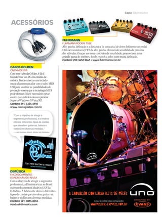 WWW.MUSICAEMERCADO.COM.BR 83
Capa 80 produtos
Untitled-1 1 18/8/2010 16:10:34
CABOS GOLDEN
CABO MIDI/USB
ComestecabodaGolden,éfácil
transformarumPCemestúdiode
música.Bastaconectarumteclado
musicalaocomputadorcomocaboMIDI
USBparausufruiraspossibilidadesde
produçãosonoraqueatecnologiaMIDI
podeoferecer.Nãoénecessárioejetar
ocabopararetirá-lodocomputador.
SuportaWindows7/Vista/XP.
Contato: (11) 3335-6110
www.cabosgolden.com.br
FUHRMANN
FUHRMANN ROCKIN’ TUBE
Alto ganho, definição e a dinâmica de um canal de drive definem esse pedal.
Utiliza transistores JFET de alto ganho, oferecendo sensibilidade próxima
das válvulas. Graças aos seus controles de tonalidade, proporciona uma
grande gama de timbres, desde crunch a solos com muita definição.
Contato: (18) 3652-1667 • www.fuhrmann.com.br
ACESSÓRIOS
Alto ganho, definição e a dinâmica de um canal de drive definem esse pedal.
FUHRMANN
DIMÚSICA
ENCORDOAMENTOS
D’ANDREA MADE IN USA
Com o objetivo de atingir o segmento
profissional, a Dimúsica traz ao Brasil
os encordoamentos Made in USA da
D’Andrea. A fabricante oferece diferentes
tipos de cordas que atendem guitarras,
baixos e violões em diversas medidas.
Contato: (41) 3015-8055
vendas@dimusica.com
“Com o objetivo de atingir o
segmento profissional, a D’Andrea
oferece diferentes tipos de cordas
que atendem guitarras, baixos e
violões em diversas medidas.”
— Luiz Gustavo Muniz, diretor da Dimúsica
DIMÚSICADIMÚSICA
ENCORDOAMENTOS
mm50_capa_50produtos.indd 83 04/09/2010 11:31:33
 