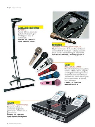 92 WWW.MUSICAEMERCADO.COM.BR
Capa 80 produtos
LESON
LINHA METÁLICA SM 58-B
Disponível em diversas cores, a linha
metálica SM 58, da Leson, faz parte
da linha profissional de produtos da
marca. Com baixa impedância, de
250 ohms, essa linha é indicada para
vocal e instrumentos de média e
baixa frequências.
Contato: (11) 2198-0488
www.leson.com.br
PORTA PRO
HEADPHONE PORTA PRO 25TH ANNIVERSARY
Edição comemorativa de 25 anos. Esta versão vem
acompanhada de embalagem e cabo especial, além
de um souvenir comemorativo para colecionador.
Contato: (11) 2199-2999 • www.equipo.com.br
GEMINI
MIXER PARA IPOD ITRAX BLACK
Ferramenta voltada ao
consumidor que procura
produzir seus próprios sons ou
performances.
Contato: (11) 2199-2999
www.equipo.com.br/gemini
PORTA PROPORTA PRO
HEADPHONE PORTA PRO 25TH ANNIVERSARY
Edição comemorativa de 25 anos. Esta versão vem
acompanhada de embalagem e cabo especial, além
de um souvenir comemorativo para colecionador.
Contato: (11) 2199-2999 • www.equipo.com.br
ASK RACKS E SUPORTES
SUPORTE G4
Suporte dobrável para violão,
guitarra e baixo, com apoio
retrátil para o braço do
instrumento.
Contato: (24) 2251-7050
www.askmusic.com.br
mm50_capa_50produtos.indd 92 04/09/2010 11:34:45
 