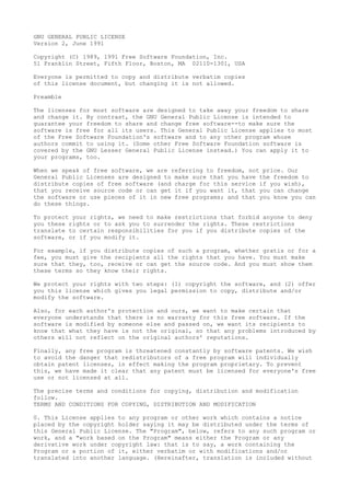 GNU GENERAL PUBLIC LICENSE
Version 2, June 1991
Copyright (C) 1989, 1991 Free Software Foundation, Inc.
51 Franklin Street, Fifth Floor, Boston, MA 02110-1301, USA
Everyone is permitted to copy and distribute verbatim copies
of this license document, but changing it is not allowed.
Preamble
The licenses for most software are designed to take away your freedom to share
and change it. By contrast, the GNU General Public License is intended to
guarantee your freedom to share and change free software--to make sure the
software is free for all its users. This General Public License applies to most
of the Free Software Foundation's software and to any other program whose
authors commit to using it. (Some other Free Software Foundation software is
covered by the GNU Lesser General Public License instead.) You can apply it to
your programs, too.
When we speak of free software, we are referring to freedom, not price. Our
General Public Licenses are designed to make sure that you have the freedom to
distribute copies of free software (and charge for this service if you wish),
that you receive source code or can get it if you want it, that you can change
the software or use pieces of it in new free programs; and that you know you can
do these things.
To protect your rights, we need to make restrictions that forbid anyone to deny
you these rights or to ask you to surrender the rights. These restrictions
translate to certain responsibilities for you if you distribute copies of the
software, or if you modify it.
For example, if you distribute copies of such a program, whether gratis or for a
fee, you must give the recipients all the rights that you have. You must make
sure that they, too, receive or can get the source code. And you must show them
these terms so they know their rights.
We protect your rights with two steps: (1) copyright the software, and (2) offer
you this license which gives you legal permission to copy, distribute and/or
modify the software.
Also, for each author's protection and ours, we want to make certain that
everyone understands that there is no warranty for this free software. If the
software is modified by someone else and passed on, we want its recipients to
know that what they have is not the original, so that any problems introduced by
others will not reflect on the original authors' reputations.
Finally, any free program is threatened constantly by software patents. We wish
to avoid the danger that redistributors of a free program will individually
obtain patent licenses, in effect making the program proprietary. To prevent
this, we have made it clear that any patent must be licensed for everyone's free
use or not licensed at all.
The precise terms and conditions for copying, distribution and modification
follow.
TERMS AND CONDITIONS FOR COPYING, DISTRIBUTION AND MODIFICATION
0. This License applies to any program or other work which contains a notice
placed by the copyright holder saying it may be distributed under the terms of
this General Public License. The "Program", below, refers to any such program or
work, and a "work based on the Program" means either the Program or any
derivative work under copyright law: that is to say, a work containing the
Program or a portion of it, either verbatim or with modifications and/or
translated into another language. (Hereinafter, translation is included without
 
