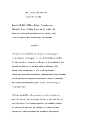 GNU GENERAL PUBLIC LICENSE
Version 2, June 1991
Copyright (C) 1989, 1991 Free Software Foundation, Inc.,
51 Franklin Street, Fifth Floor, Boston, MA 02110-1301 USA
Everyone is permitted to copy and distribute verbatim copies
of this license document, but changing it is not allowed.
Preamble
The licenses for most software are designed to take away your
freedom to share and change it. By contrast, the GNU General Public
License is intended to guarantee your freedom to share and change free
software--to make sure the software is free for all its users. This
General Public License applies to most of the Free Software
Foundation's software and to any other program whose authors commit to
using it. (Some other Free Software Foundation software is covered by
the GNU Lesser General Public License instead.) You can apply it to
your programs, too.
When we speak of free software, we are referring to freedom, not
price. Our General Public Licenses are designed to make sure that you
have the freedom to distribute copies of free software (and charge for
this service if you wish), that you receive source code or can get it
if you want it, that you can change the software or use pieces of it
 