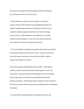 This section is intended to make thoroughly clear what is believed to
be a consequence of the rest of this License.
8. If the distribution and/or use of the Program is restricted in
certain countries either by patents or by copyrighted interfaces, the
original copyright holder who places the Program under this License
may add an explicit geographical distribution limitation excluding
those countries, so that distribution is permitted only in or among
countries not thus excluded. In such case, this License incorporates
the limitation as if written in the body of this License.
9. The Free Software Foundation may publish revised and/or new versions
of the General Public License from time to time. Such new versions will
be similar in spirit to the present version, but may differ in detail to
address new problems or concerns.
Each version is given a distinguishing version number. If the Program
specifies a version number of this License which applies to it and "any
later version", you have the option of following the terms and conditions
either of that version or of any later version published by the Free
Software Foundation. If the Program does not specify a version number of
this License, you may choose any version ever published by the Free Software
Foundation.
10. If you wish to incorporate parts of the Program into other free
 