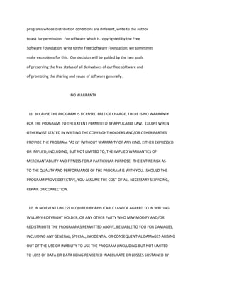programs whose distribution conditions are different, write to the author
to ask for permission. For software which is copyrighted by the Free
Software Foundation, write to the Free Software Foundation; we sometimes
make exceptions for this. Our decision will be guided by the two goals
of preserving the free status of all derivatives of our free software and
of promoting the sharing and reuse of software generally.
NO WARRANTY
11. BECAUSE THE PROGRAM IS LICENSED FREE OF CHARGE, THERE IS NO WARRANTY
FOR THE PROGRAM, TO THE EXTENT PERMITTED BY APPLICABLE LAW. EXCEPT WHEN
OTHERWISE STATED IN WRITING THE COPYRIGHT HOLDERS AND/OR OTHER PARTIES
PROVIDE THE PROGRAM "AS IS" WITHOUT WARRANTY OF ANY KIND, EITHER EXPRESSED
OR IMPLIED, INCLUDING, BUT NOT LIMITED TO, THE IMPLIED WARRANTIES OF
MERCHANTABILITY AND FITNESS FOR A PARTICULAR PURPOSE. THE ENTIRE RISK AS
TO THE QUALITY AND PERFORMANCE OF THE PROGRAM IS WITH YOU. SHOULD THE
PROGRAM PROVE DEFECTIVE, YOU ASSUME THE COST OF ALL NECESSARY SERVICING,
REPAIR OR CORRECTION.
12. IN NO EVENT UNLESS REQUIRED BY APPLICABLE LAW OR AGREED TO IN WRITING
WILL ANY COPYRIGHT HOLDER, OR ANY OTHER PARTY WHO MAY MODIFY AND/OR
REDISTRIBUTE THE PROGRAM AS PERMITTED ABOVE, BE LIABLE TO YOU FOR DAMAGES,
INCLUDING ANY GENERAL, SPECIAL, INCIDENTAL OR CONSEQUENTIAL DAMAGES ARISING
OUT OF THE USE OR INABILITY TO USE THE PROGRAM (INCLUDING BUT NOT LIMITED
TO LOSS OF DATA OR DATA BEING RENDERED INACCURATE OR LOSSES SUSTAINED BY
 