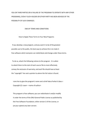 YOU OR THIRD PARTIES OR A FAILURE OF THE PROGRAM TO OPERATE WITH ANY OTHER
PROGRAMS), EVEN IF SUCH HOLDER OR OTHER PARTY HAS BEEN ADVISED OF THE
POSSIBILITY OF SUCH DAMAGES.
END OF TERMS AND CONDITIONS
How to Apply These Terms to Your New Programs
If you develop a new program, and you want it to be of the greatest
possible use to the public, the best way to achieve this is to make it
free software which everyone can redistribute and change under these terms.
To do so, attach the following notices to the program. It is safest
to attach them to the start of each source file to most effectively
convey the exclusion of warranty; and each file should have at least
the "copyright" line and a pointer to where the full notice is found.
<one line to give the program's name and a brief idea of what it does.>
Copyright (C) <year> <name of author>
This program is free software; you can redistribute it and/or modify
it under the terms of the GNU General Public License as published by
the Free Software Foundation; either version 2 of the License, or
(at your option) any later version.
 