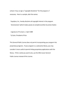 school, if any, to sign a "copyright disclaimer" for the program, if
necessary. Here is a sample; alter the names:
Yoyodyne, Inc., hereby disclaims all copyright interest in the program
`Gnomovision' (which makes passes at compilers) written by James Hacker.
<signature of Ty Coon>, 1 April 1989
Ty Coon, President of Vice
This General Public License does not permit incorporating your program into
proprietary programs. If your program is a subroutine library, you may
consider it more useful to permit linking proprietary applications with the
library. If this is what you want to do, use the GNU Lesser General
Public License instead of this License.
 