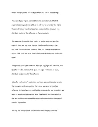in new free programs; and that you know you can do these things.
To protect your rights, we need to make restrictions that forbid
anyone to deny you these rights or to ask you to surrender the rights.
These restrictions translate to certain responsibilities for you if you
distribute copies of the software, or if you modify it.
For example, if you distribute copies of such a program, whether
gratis or for a fee, you must give the recipients all the rights that
you have. You must make sure that they, too, receive or can get the
source code. And you must show them these terms so they know their
rights.
We protect your rights with two steps: (1) copyright the software, and
(2) offer you this license which gives you legal permission to copy,
distribute and/or modify the software.
Also, for each author's protection and ours, we want to make certain
that everyone understands that there is no warranty for this free
software. If the software is modified by someone else and passed on, we
want its recipients to know that what they have is not the original, so
that any problems introduced by others will not reflect on the original
authors' reputations.
Finally, any free program is threatened constantly by software
 