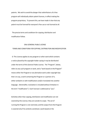 patents. We wish to avoid the danger that redistributors of a free
program will individually obtain patent licenses, in effect making the
program proprietary. To prevent this, we have made it clear that any
patent must be licensed for everyone's free use or not licensed at all.
The precise terms and conditions for copying, distribution and
modification follow.
GNU GENERAL PUBLIC LICENSE
TERMS AND CONDITIONS FOR COPYING, DISTRIBUTION AND MODIFICATION
0. This License applies to any program or other work which contains
a notice placed by the copyright holder saying it may be distributed
under the terms of this General Public License. The "Program", below,
refers to any such program or work, and a "work based on the Program"
means either the Program or any derivative work under copyright law:
that is to say, a work containing the Program or a portion of it,
either verbatim or with modifications and/or translated into another
language. (Hereinafter, translation is included without limitation in
the term "modification".) Each licensee is addressed as "you".
Activities other than copying, distribution and modification are not
covered by this License; they are outside its scope. The act of
running the Program is not restricted, and the output from the Program
is covered only if its contents constitute a work based on the
 