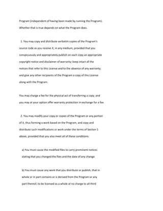 Program (independent of having been made by running the Program).
Whether that is true depends on what the Program does.
1. You may copy and distribute verbatim copies of the Program's
source code as you receive it, in any medium, provided that you
conspicuously and appropriately publish on each copy an appropriate
copyright notice and disclaimer of warranty; keep intact all the
notices that refer to this License and to the absence of any warranty;
and give any other recipients of the Program a copy of this License
along with the Program.
You may charge a fee for the physical act of transferring a copy, and
you may at your option offer warranty protection in exchange for a fee.
2. You may modify your copy or copies of the Program or any portion
of it, thus forming a work based on the Program, and copy and
distribute such modifications or work under the terms of Section 1
above, provided that you also meet all of these conditions:
a) You must cause the modified files to carry prominent notices
stating that you changed the files and the date of any change.
b) You must cause any work that you distribute or publish, that in
whole or in part contains or is derived from the Program or any
part thereof, to be licensed as a whole at no charge to all third
 