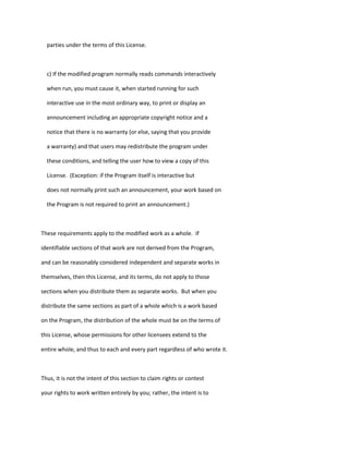 parties under the terms of this License.
c) If the modified program normally reads commands interactively
when run, you must cause it, when started running for such
interactive use in the most ordinary way, to print or display an
announcement including an appropriate copyright notice and a
notice that there is no warranty (or else, saying that you provide
a warranty) and that users may redistribute the program under
these conditions, and telling the user how to view a copy of this
License. (Exception: if the Program itself is interactive but
does not normally print such an announcement, your work based on
the Program is not required to print an announcement.)
These requirements apply to the modified work as a whole. If
identifiable sections of that work are not derived from the Program,
and can be reasonably considered independent and separate works in
themselves, then this License, and its terms, do not apply to those
sections when you distribute them as separate works. But when you
distribute the same sections as part of a whole which is a work based
on the Program, the distribution of the whole must be on the terms of
this License, whose permissions for other licensees extend to the
entire whole, and thus to each and every part regardless of who wrote it.
Thus, it is not the intent of this section to claim rights or contest
your rights to work written entirely by you; rather, the intent is to
 