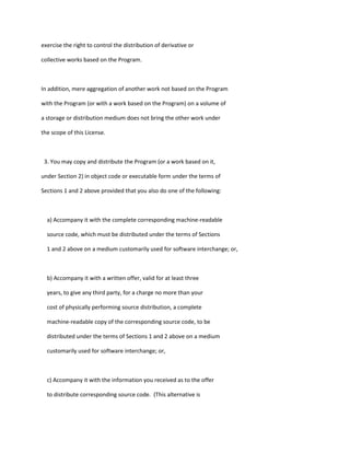 exercise the right to control the distribution of derivative or
collective works based on the Program.
In addition, mere aggregation of another work not based on the Program
with the Program (or with a work based on the Program) on a volume of
a storage or distribution medium does not bring the other work under
the scope of this License.
3. You may copy and distribute the Program (or a work based on it,
under Section 2) in object code or executable form under the terms of
Sections 1 and 2 above provided that you also do one of the following:
a) Accompany it with the complete corresponding machine-readable
source code, which must be distributed under the terms of Sections
1 and 2 above on a medium customarily used for software interchange; or,
b) Accompany it with a written offer, valid for at least three
years, to give any third party, for a charge no more than your
cost of physically performing source distribution, a complete
machine-readable copy of the corresponding source code, to be
distributed under the terms of Sections 1 and 2 above on a medium
customarily used for software interchange; or,
c) Accompany it with the information you received as to the offer
to distribute corresponding source code. (This alternative is
 