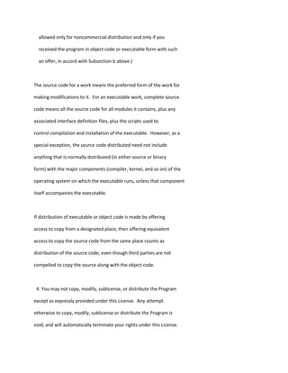 allowed only for noncommercial distribution and only if you
received the program in object code or executable form with such
an offer, in accord with Subsection b above.)
The source code for a work means the preferred form of the work for
making modifications to it. For an executable work, complete source
code means all the source code for all modules it contains, plus any
associated interface definition files, plus the scripts used to
control compilation and installation of the executable. However, as a
special exception, the source code distributed need not include
anything that is normally distributed (in either source or binary
form) with the major components (compiler, kernel, and so on) of the
operating system on which the executable runs, unless that component
itself accompanies the executable.
If distribution of executable or object code is made by offering
access to copy from a designated place, then offering equivalent
access to copy the source code from the same place counts as
distribution of the source code, even though third parties are not
compelled to copy the source along with the object code.
4. You may not copy, modify, sublicense, or distribute the Program
except as expressly provided under this License. Any attempt
otherwise to copy, modify, sublicense or distribute the Program is
void, and will automatically terminate your rights under this License.
 