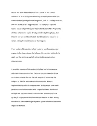 excuse you from the conditions of this License. If you cannot
distribute so as to satisfy simultaneously your obligations under this
License and any other pertinent obligations, then as a consequence you
may not distribute the Program at all. For example, if a patent
license would not permit royalty-free redistribution of the Program by
all those who receive copies directly or indirectly through you, then
the only way you could satisfy both it and this License would be to
refrain entirely from distribution of the Program.
If any portion of this section is held invalid or unenforceable under
any particular circumstance, the balance of the section is intended to
apply and the section as a whole is intended to apply in other
circumstances.
It is not the purpose of this section to induce you to infringe any
patents or other property right claims or to contest validity of any
such claims; this section has the sole purpose of protecting the
integrity of the free software distribution system, which is
implemented by public license practices. Many people have made
generous contributions to the wide range of software distributed
through that system in reliance on consistent application of that
system; it is up to the author/donor to decide if he or she is willing
to distribute software through any other system and a licensee cannot
impose that choice.
 