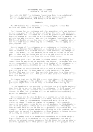 GNU GENERAL PUBLIC LICENSE
                       Version 3, 29 June 2007

Copyright (C) 2007 Free Software Foundation, Inc. <http://fsf.org/>
Everyone is permitted to copy and distribute verbatim copies
of this license document, but changing it is not allowed.

                            Preamble

  The GNU General Public License is a free, copyleft license for
software and other kinds of works.

  The licenses for most software and other practical works are designed
to take away your freedom to share and change the works. By contrast,
the GNU General Public License is intended to guarantee your freedom to
share and change all versions of a program--to make sure it remains free
software for all its users. We, the Free Software Foundation, use the
GNU General Public License for most of our software; it applies also to
any other work released this way by its authors. You can apply it to
your programs, too.

  When we speak of free software, we are referring to freedom, not
price. Our General Public Licenses are designed to make sure that you
have the freedom to distribute copies of free software (and charge for
them if you wish), that you receive source code or can get it if you
want it, that you can change the software or use pieces of it in new
free programs, and that you know you can do these things.

  To protect your rights, we need to prevent others from denying you
these rights or asking you to surrender the rights. Therefore, you have
certain responsibilities if you distribute copies of the software, or if
you modify it: responsibilities to respect the freedom of others.

  For example, if you distribute copies of such a program, whether
gratis or for a fee, you must pass on to the recipients the same
freedoms that you received. You must make sure that they, too, receive
or can get the source code. And you must show them these terms so they
know their rights.

  Developers that use the GNU GPL protect your rights with two steps:
(1) assert copyright on the software, and (2) offer you this License
giving you legal permission to copy, distribute and/or modify it.

  For the developers' and authors' protection, the GPL   clearly explains
that there is no warranty for this free software. For    both users' and
authors' sake, the GPL requires that modified versions   be marked as
changed, so that their problems will not be attributed   erroneously to
authors of previous versions.

  Some devices are designed to deny users access to install or run
modified versions of the software inside them, although the manufacturer
can do so. This is fundamentally incompatible with the aim of
protecting users' freedom to change the software. The systematic
pattern of such abuse occurs in the area of products for individuals to
use, which is precisely where it is most unacceptable. Therefore, we
have designed this version of the GPL to prohibit the practice for those
products. If such problems arise substantially in other domains, we
stand ready to extend this provision to those domains in future versions
of the GPL, as needed to protect the freedom of users.

  Finally, every program is threatened constantly by software patents.
States should not allow patents to restrict development and use of
software on general-purpose computers, but in those that do, we wish to
avoid the special danger that patents applied to a free program could
 