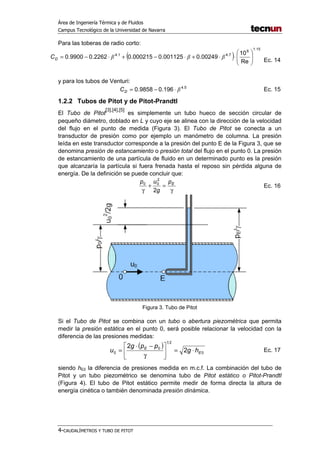 Área de Ingeniería Térmica y de Fluidos
Campus Tecnológico de la Universidad de Navarra
4-CAUDALÍMETROS Y TUBO DE PITOT
Para las toberas de radio corto:
( )
15.1
6
7.41.4
Re
10
00249.0001125.0000215.02262.09900.0 







⋅⋅+⋅−+⋅−= βββDC
Ec. 14
y para los tubos de Venturi:
5.4
196.09858.0 β⋅−=DC Ec. 15
1.2.2 Tubos de Pitot y de Pitot-Prandtl
El Tubo de Pitot
[3],[4],[5]
es simplemente un tubo hueco de sección circular de
pequeño diámetro, doblado en L y cuyo eje se alinea con la dirección de la velocidad
del flujo en el punto de medida (Figura 3). El Tubo de Pitot se conecta a un
transductor de presión como por ejemplo un manómetro de columna. La presión
leída en este transductor corresponde a la presión del punto E de la Figura 3, que se
denomina presión de estancamiento o presión total del flujo en el punto 0. La presión
de estancamiento de una partícula de fluido en un determinado punto es la presión
que alcanzaría la partícula si fuera frenada hasta el reposo sin pérdida alguna de
energía. De la definición se puede concluir que:
γ
=+
γ
Ep
g
up
2
2
00
Ec. 16
Figura 3. Tubo de Pitot
Si el Tubo de Pitot se combina con un tubo o abertura piezométrica que permita
medir la presión estática en el punto 0, será posible relacionar la velocidad con la
diferencia de las presiones medidas:
( )
0
21
0
0 2
2
E
E
hg
ppg
u ⋅=





γ
−⋅
= Ec. 17
siendo hE0 la diferencia de presiones medida en m.c.f. La combinación del tubo de
Pitot y un tubo piezométrico se denomina tubo de Pitot estático o Pitot-Prandtl
(Figura 4). El tubo de Pitot estático permite medir de forma directa la altura de
energía cinética o también denominada presión dinámica.
 