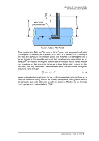 Laboratorio de Mecánica de Fluidos
Caudalímetros y Tubo de Pitot
CAUDALÍMETROS Y TUBO DE PITOT-5
Figura 4. Tubo de Pitot-Prandtl
Si se considera un Tubo de Pitot como el de la Figura 4 que se encuentra alineado
con el eje de un conducto por el que circula un fluido, si la alineación es correcta y el
tubo está bien construido, la velocidad que se está midiendo es la correspondiente al
eje de la tubería. Es conocido que en el flujo completamente desarrollado en un
conducto
[2]
la velocidad en el eje no coincide con la velocidad media, siendo relación
muy grande en un flujo laminar (la del eje es el doble de la media) y menor en flujo
turbulento (son muy parecidas). La relación entre estas dos velocidades en regimen
turbulento viene dada por:
f
v
u
⋅+= 33.110
Ec. 18
siendo u0 la velocidad en el centro del eje, v=Q/A la velocidad media del fluido y f el
factor de fricción de Darcy, función del número de Reynolds y la rugosidad relativa
del conducto, que podrá obtenerse a partir del ábaco de Moody o de las fórmulas
que lo aproximan (por ejemplo la de PSAK).
 