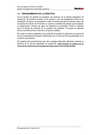 Área de Ingeniería Térmica y de Fluidos
Campus Tecnológico de la Universidad de Navarra
8-CAUDALÍMETROS Y TUBO DE PITOT
1.4 PROCEDIMIENTO DE LA PRÁCTICA
Con la bomba {1} parada se escogerá una apertura de la válvula reguladora de
caudal {6}. Se pondrá la bomba {1} en marcha y una vez establecido el flujo en la
instalación del banco se procederá a medir el caudal que está circulando, para ello
se pondrá en marcha el cronómetro y cuando el contador {8} indique que ha pasado
un determinado volumen de agua se detendrá el cronometro. Tanto el volumen
como el tiempo se anotarán en el cuaderno de prácticas. El caudal se obtendrá
como el cociente entre el volumen y el tiempo medidos.
Sin variar la válvula reguladora de caudal {6} se medirán la diferencia de presiones
en los caudalímetros de presión diferencial y en el Tubo de Pitot apuntándolas en el
cuaderno de prácticas.
Se repetirá este procedimiento para diez caudales diferentes obtenidos variando la
apertura de la válvula reguladora de caudal {6}. Debe tenerse en cuenta que el
rango de los valores de los caudales de trabajo será el más amplio posible.
 