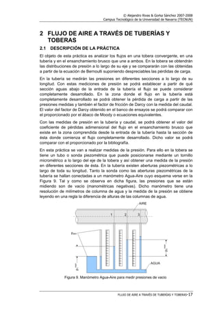 © Alejandro Rivas & Gorka Sánchez 2007-2008
Campus Tecnológico de la Universidad de Navarra (TECNUN)
FLUJO DE AIRE A TRAVÉS DE TUBERÍAS Y TOBERAS-17
2 FLUJO DE AIRE A TRAVÉS DE TUBERÍAS Y
TOBERAS
2.1 DESCRIPCIÓN DE LA PRÁCTICA
El objeto de esta práctica es analizar los flujos en una tobera convergente, en una
tubería y en el ensanchamiento brusco que une a ambos. En la tobera se obtendrán
las distribuciones de presión a lo largo de su eje y se compararán con las obtenidas
a partir de la ecuación de Bernoulli suponiendo despreciables las pérdidas de carga.
En la tubería se medirán las presiones en diferentes secciones a lo largo de su
longitud. Con estas mediciones de presión se podrá establecer a partir de qué
sección aguas abajo de la entrada de la tubería el flujo se puede considerar
completamente desarrollado. En la zona donde el flujo en la tubería está
completamente desarrollado se podrá obtener la pérdida de carga a partir de las
presiones medidas y también el factor de fricción de Darcy con la medida del caudal.
El valor del factor de Darcy obtenido en el banco de ensayos se podrá comparar con
el proporcionado por el ábaco de Moody o ecuaciones equivalentes.
Con las medidas de presión en la tubería y caudal, se podrá obtener el valor del
coeficiente de pérdidas adimensional del flujo en el ensanchamiento brusco que
existe en la zona comprendida desde la entrada de la tubería hasta la sección de
ésta donde comienza el flujo completamente desarrollado. Dicho valor se podrá
comparar con el proporcionado por la bibliografía.
En esta práctica se van a realizar medidas de la presión. Para ello en la tobera se
tiene un tubo o sonda piezométrica que puede posicionarse mediante un tornillo
micrométrico a lo largo del eje de la tobera y así obtener una medida de la presión
en diferentes secciones de ésta. En la tubería existen aberturas piezométricas a lo
largo de toda su longitud. Tanto la sonda como las aberturas piezométricas de la
tubería se hallan conectadas a un manómetro Agua-Aire cuyo esquema verse en la
Figura 9. Tal y como se observa en dicha figura, las presiones que se están
midiendo son de vacío (manométricas negativas). Dicho manómetro tiene una
resolución de milímetros de columna de agua y la medida de la presión se obtiene
leyendo en una regla la diferencia de alturas de las columnas de agua.
Figura 9. Manómetro Agua-Aire para medir presiones de vacio
 