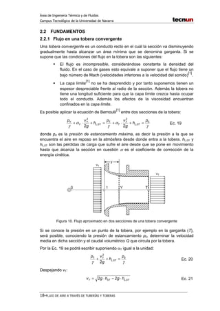 Área de Ingeniería Térmica y de Fluidos
Campus Tecnológico de la Universidad de Navarra
18-FLUJO DE AIRE A TRAVÉS DE TUBERÍAS Y TOBERAS
2.2 FUNDAMENTOS
2.2.1 Flujo en una tobera convergente
Una tobera convergente es un conducto recto en el cuál la sección va disminuyendo
gradualmente hasta alcanzar un área mínima que se denomina garganta. Si se
supone que las condiciones del flujo en la tobera son las siguientes:
El flujo es incompresible, considerándose constante la densidad del
fluido. En el caso de gases esto equivale a suponer que el flujo tiene un
bajo número de Mach (velocidades inferiores a la velocidad del sonido)
[1]
.
La capa límite
[1]
no se ha desprendido y por tanto suponemos tienen un
espesor despreciable frente al radio de la sección. Además la tobera no
tiene una longitud suficiente para que la capa límite crezca hasta ocupar
todo el conducto. Además los efectos de la viscosidad encuentran
confinados en la capa límite.
Es posible aplicar la ecuación de Bernoulli
[1]
entre dos secciones de la tobera:
γ
α
γ
α
γ
0
0,
2
0,
2
22
p
h
g
vp
h
g
vp
TL
T
T
T
YL
Y
Y
Y
=+⋅+=+⋅+ Ec. 19
donde p0 es la presión de estancamiento máxima, es decir la presión a la que se
encuentra el aire en reposo en la atmósfera desde donde entra a la tobera. hL,0Y y
hL,0T son las pérdidas de carga que sufre el aire desde que se pone en movimiento
hasta que alcanza la sección en cuestión α es el coeficiente de corrección de la
energía cinética.
Figura 10. Flujo aproximado en dos secciones de una tobera convergente
Si se conoce la presión en un punto de la tobera, por ejemplo en la garganta (T),
será posible, conociendo la presión de estancamiento p0, determinar la velocidad
media en dicha sección y el caudal volumétrico Q que circula por la tobera.
Por la Ec. 19 se podrá escribir suponiendo αT igual a la unidad:
γγ
0
0,
2
2
p
h
g
vp
TL
TT
=++ Ec. 20
Despejando vT:
TLTT hghgv 0,0 22 ⋅−⋅= Ec. 21
 