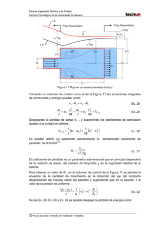 Área de Ingeniería Térmica y de Fluidos
Campus Tecnológico de la Universidad de Navarra
20-FLUJO DE AIRE A TRAVÉS DE TUBERÍAS Y TOBERAS
Figura 11 Flujo en un ensanchamiento brusco
Tomando un volumen de control como el de la Figura 11 las ecuaciones integrales
de continuidad y energía quedan como:
2211 AvAv ⋅=⋅ Ec. 28
12,
2
2
2
2
2
1
1
1
22
Lh
g
vp
g
vp
+⋅+=⋅+ α
γ
α
γ
Ec. 29
Despejando la pérdida de carga hL,12 y suponiendo los coeficientes de corrección
iguales a la unidad se obtiene:
( ) ( )2
2
2
12112,
2
11
vv
g
pphL −+−=
γ
Ec. 30
Es posible definir un parámetro adimensional K1, denominado coeficiente de
pérdidas, de la forma
[1]
:
gv
h
K
L
22
1
12,
1 = Ec. 31
El coeficiente de pérdidas es un parámetro adimensional que en principio dependerá
de la relación de áreas, del número de Reynolds y de la rugosidad relativa de la
tubería.
Para obtener un valor de K1, en el volumen de control de la Figura 11 se plantea la
ecuación de la cantidad de movimiento en la dirección del eje del conducto
despreciando las fuerzas sobre las paredes y suponiendo que en la sección 1 el
valor de la presión es uniforme:
( )






⋅−⋅=
−
2
12
1
2
2
21 1
A
A
vv
g
pp
γ
Ec. 32
De las Ec. 28, Ec. 29 y Ec. 32 es posible despejar la pérdida de energía como:
 