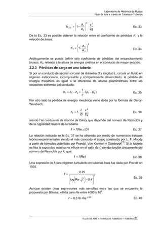 Laboratorio de Mecánica de Fluidos
Flujo de Aire a través de Toberas y Tuberías
FLUJO DE AIRE A TRAVÉS DE TUBERÍAS Y TOBERAS-21
g
v
A
A
hL
2
1
2
1
2
2
1
12, ⋅





−= Ec. 33
De la Ec. 33 es posible obtener la relación entre el coeficiente de pérdidas K1 y la
relación de áreas:
2
2
1
1
A
A
-1 





=K Ec. 34
Análogamente se puede definir otro coeficiente de pérdidas del ensanchamiento
brusco, K2, referido a la altura de energía cinética en el conducto de mayor sección.
2.2.3 Pérdidas de carga en una tubería
Si por un conducto de sección circular de diámetro D y longitud L, circula un fluido en
régimen estacionario, incompresible y completamente desarrollado, la pérdida de
energía mecánica es igual a la diferencia de alturas piezométricas entre las
secciones extremas del conducto:
( )2121
1
ppzzhf −⋅+−=
γ
Ec. 35
Por otro lado la pérdida de energía mecánica viene dada por la fórmula de Darcy-
Weisbach.
g
v
D
L
fhf
2
2
⋅⋅= Ec. 36
siendo f el coeficiente de fricción de Darcy que depende del número de Reynolds y
de la rugosidad relativa de la tubería:
( )Dff εRe,= Ec. 37
La relación indicada en la Ec. 37 se ha obtenido por medio de numerosos trabajos
teórico-experimentales siendo el más conocido el ábaco construido por L. F. Moody
a partir de fórmulas obtenidas por Prandtl, Von Karman y Colebrook
[1]
. Si la tubería
es lisa la rugosidad relativa no influye en el valor de f, siendo función únicamente del
número de Reynolds por lo que:
( )Reff = Ec. 38
Una expresión de f para régimen turbulento en tuberías lisas fue dada por Prandtl en
1935.
2
4.0Relog
25.0








−




 ⋅
=
f
f
Ec. 39
Aunque existen otras expresiones más sencillas entre las que se encuentra la
propuesta por Blasius, válida para Re entre 4000 y 105
.
25.0
Re316.0 −
⋅=f Ec. 40
 