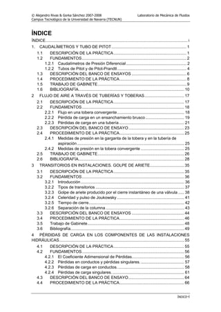 © Alejandro Rivas & Gorka Sánchez 2007-2008 Laboratorio de Mecánica de Fluidos
Campus Tecnológico de la Universidad de Navarra (TECNUN)
ÍNDICE-i
ÍNDICE
ÍNDICE............................................................................................................................. i
1. CAUDALÍMETROS Y TUBO DE PITOT.................................................................. 1
1.1 DESCRIPCIÓN DE LA PRÁCTICA................................................................ 1
1.2 FUNDAMENTOS............................................................................................ 2
1.2.1 Caudalímetros de Presión Diferencial..................................................... 2
1.2.2 Tubos de Pitot y de Pitot-Prandtl............................................................. 4
1.3 DESCRIPCIÓN DEL BANCO DE ENSAYOS ................................................ 6
1.4 PROCEDIMIENTO DE LA PRÁCTICA........................................................... 8
1.5 TRABAJO DE GABINETE.............................................................................. 9
1.6 BIBLIOGRAFÍA............................................................................................. 10
2 FLUJO DE AIRE A TRAVÉS DE TUBERÍAS Y TOBERAS................................... 17
2.1 DESCRIPCIÓN DE LA PRÁCTICA.............................................................. 17
2.2 FUNDAMENTOS.......................................................................................... 18
2.2.1 Flujo en una tobera convergente........................................................... 18
2.2.2 Pérdida de carga en un ensanchamiento brusco.................................. 19
2.2.3 Pérdidas de carga en una tubería ......................................................... 21
2.3 DESCRIPCIÓN DEL BANCO DE ENSAYO................................................. 23
2.4 PROCEDIMIENTO DE LA PRÁCTICA......................................................... 25
2.4.1 Medidas de presión en la garganta de la tobera y en la tubería de
aspiración .............................................................................................. 25
2.4.2 Medidas de presión en la tobera convergente ...................................... 25
2.5 TRABAJO DE GABINETE............................................................................ 26
2.6 BIBLIOGRAFÍA............................................................................................. 28
3 TRANSITORIOS EN INSTALACIONES. GOLPE DE ARIETE.............................. 35
3.1 DESCRIPCIÓN DE LA PRÁCTICA.............................................................. 35
3.2 FUNDAMENTOS.......................................................................................... 36
3.2.1 Introducción........................................................................................... 36
3.2.2 Tipos de transitorios .............................................................................. 37
3.2.3 Golpe de ariete producido por el cierre instantáneo de una válvula ..... 38
3.2.4 Celeridad y pulso de Joukowsky ........................................................... 41
3.2.5 Tiempo de cierre.................................................................................... 42
3.2.6 Separación de la columna..................................................................... 43
3.3 DESCRIPCIÓN DEL BANCO DE ENSAYOS .............................................. 44
3.4 PROCEDIMIENTO DE LA PRÁCTICA......................................................... 46
3.5 Trabajo de Gabinete..................................................................................... 48
3.6 Bibliografía.................................................................................................... 49
4 PÉRDIDAS DE CARGA EN LOS COMPONENTES DE LAS INSTALACIONES
HIDRÁULICAS.............................................................................................................. 55
4.1 DESCRIPCIÓN DE LA PRÁCTICA.............................................................. 55
4.2 FUNDAMENTOS.......................................................................................... 56
4.2.1 El Coeficiente Adimensional de Pérdidas.............................................. 56
4.2.2 Pérdidas en conductos y pérdidas singulares....................................... 57
4.2.3 Pérdidas de carga en conductos........................................................... 58
4.2.4 Pérdidas de carga singulares................................................................ 61
4.3 DESCRIPCIÓN DEL BANCO DE ENSAYO................................................. 64
4.4 PROCEDIMIENTO DE LA PRÁCTICA......................................................... 66
 