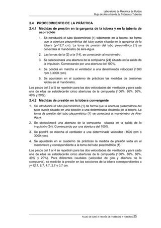 Laboratorio de Mecánica de Fluidos
Flujo de Aire a través de Toberas y Tuberías
FLUJO DE AIRE A TRAVÉS DE TUBERÍAS Y TOBERAS-25
2.4 PROCEDIMIENTO DE LA PRÁCTICA
2.4.1 Medidas de presión en la garganta de la tobera y en la tubería de
aspiración
1. Se introducirá el tubo piezométrico {1} totalmente en la tobera, de forma
que la abertura piezométrica del tubo quede situada en la garganta de la
tobera (y=12.7 cm). La toma de presión del tubo piezométrico {1} se
conectará al manómetro de Aire-Agua.
2. Las tomas de la {2} a la {14}, se conectarán al manómetro.
3. Se seleccionará una abertura de la compuerta {24} situada en la salida de
la impulsión. Comenzando por una abertura del 100%.
4. Se pondrá en marcha el ventilador a una determinada velocidad (1500
rpm ó 3000 rpm).
5. Se apuntarán en el cuaderno de prácticas las medidas de presiones
leídas en el manómetro.
Los pasos del 3 al 5 se repetirán para las dos velocidades del ventilador y para cada
una de ellas se establecerán cinco aberturas de la compuerta (100%, 80%, 60%,
40% y 20%).
2.4.2 Medidas de presión en la tobera convergente
1. Se introducirá el tubo piezométrico {1} de forma que la abertura piezométrica del
tubo quede situada en una sección a una determinada distancia de la tobera. La
toma de presión del tubo piezométrico {1} se conectará al manómetro de Aire-
Agua.
2. Se seleccionará una abertura de la compuerta situada en la salida de la
impulsión {24}. Comenzando por una abertura del 100%.
3. Se pondrá en marcha el ventilador a una determinada velocidad (1500 rpm ó
3000 rpm).
4. Se apuntarán en el cuaderno de prácticas la medida de presión leida en el
manómetro y correspondiente a la toma del tubo piezométrico {1}.
Los pasos del 1 al 4 se repetirán para las dos velocidades del ventilador y para cada
una de ellas se establecerán cinco aberturas de la compuerta (100%, 80%, 60%,
40% y 20%). Para diferentes caudales (velocidad de giro y abertura de la
compuerta), se medirán la presión en las secciones de la tobera correspondientes a
y=12.7, 6.7, 4.7, 2.7 y 0.7 cm.
 