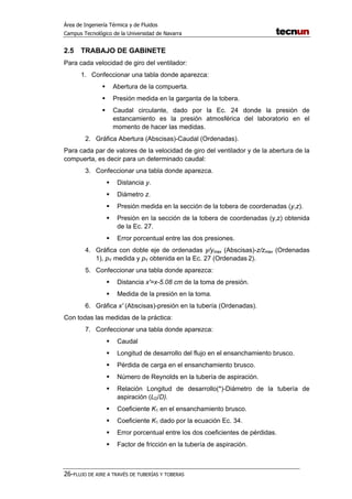 Área de Ingeniería Térmica y de Fluidos
Campus Tecnológico de la Universidad de Navarra
26-FLUJO DE AIRE A TRAVÉS DE TUBERÍAS Y TOBERAS
2.5 TRABAJO DE GABINETE
Para cada velocidad de giro del ventilador:
1. Confeccionar una tabla donde aparezca:
Abertura de la compuerta.
Presión medida en la garganta de la tobera.
Caudal circulante, dado por la Ec. 24 donde la presión de
estancamiento es la presión atmosférica del laboratorio en el
momento de hacer las medidas.
2. Gráfica Abertura (Abscisas)-Caudal (Ordenadas).
Para cada par de valores de la velocidad de giro del ventilador y de la abertura de la
compuerta, es decir para un determinado caudal:
3. Confeccionar una tabla donde aparezca.
Distancia y.
Diámetro z.
Presión medida en la sección de la tobera de coordenadas (y,z).
Presión en la sección de la tobera de coordenadas (y,z) obtenida
de la Ec. 27.
Error porcentual entre las dos presiones.
4. Gráfica con doble eje de ordenadas y/ymax (Abscisas)-z/zmax (Ordenadas
1), pY medida y pY obtenida en la Ec. 27 (Ordenadas 2).
5. Confeccionar una tabla donde aparezca:
Distancia x′=x-5.08 cm de la toma de presión.
Medida de la presión en la toma.
6. Gráfica x′ (Abscisas)-presión en la tubería (Ordenadas).
Con todas las medidas de la práctica:
7. Confeccionar una tabla donde aparezca:
Caudal
Longitud de desarrollo del flujo en el ensanchamiento brusco.
Pérdida de carga en el ensanchamiento brusco.
Número de Reynolds en la tubería de aspiración.
Relación Longitud de desarrollo(*)-Diámetro de la tubería de
aspiración (LD/D).
Coeficiente K1 en el ensanchamiento brusco.
Coeficiente K1 dado por la ecuación Ec. 34.
Error porcentual entre los dos coeficientes de pérdidas.
Factor de fricción en la tubería de aspiración.
 