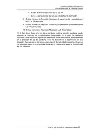 Laboratorio de Mecánica de Fluidos
Flujo de Aire a través de Toberas y Tuberías
FLUJO DE AIRE A TRAVÉS DE TUBERÍAS Y TOBERAS-27
Factor de fricción calculado por la Ec. 39.
Error porcentual entre los valores del coeficiente de fricción.
8. Gráfica Número de Reynolds (Abscisas)-K1 experimental y calculado por
la Ec. 34 (Ordenadas).
9. Gráfica Número de Reynolds (Abscisas)-f experimental y calculado por la
Ec. 40 (Ordenadas).
10. Gráfica Número de Reynolds (Abscisas)- LD/D (Ordenadas).
(*) El flujo de un fluido a través de un conducto recto de sección constante puede
alcanzar la condición de completamente desarrollado. En el caso de conductos
circulares, esta condición implica que existe una única componente de la velocidad
en la dirección del eje del conducto y que no depende de la coordenada en esa
dirección. Además como consecuencia del perfil de velocidades descrito, el campo
de presiones presenta una variación lineal con la coordenada según la dirección del
eje del conducto.
 