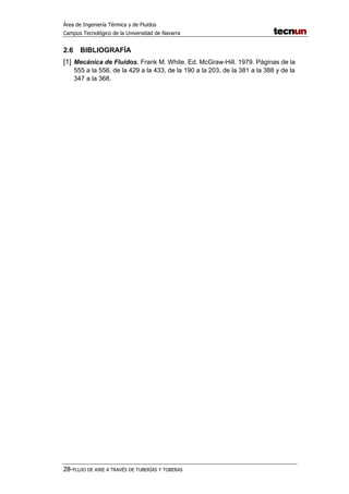Área de Ingeniería Térmica y de Fluidos
Campus Tecnológico de la Universidad de Navarra
28-FLUJO DE AIRE A TRAVÉS DE TUBERÍAS Y TOBERAS
2.6 BIBLIOGRAFÍA
[1] Mecánica de Fluidos. Frank M. White. Ed. McGraw-Hill. 1979. Páginas de la
555 a la 556, de la 429 a la 433, de la 190 a la 203, de la 381 a la 388 y de la
347 a la 368.
 