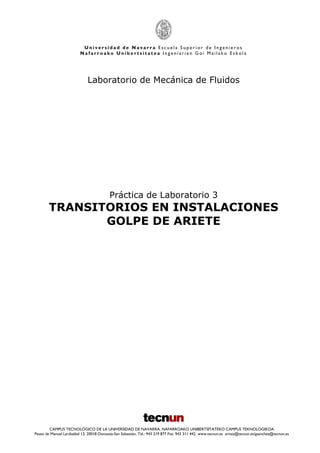 U n i v e r s i d a d d e N a v a r r a E s c u e l a S u p e r i o r d e I n g e n i e r o s
N a f a r r o a k o U n i b e r t s i t a t e a I n g e n i a r i e n G o i M a i l a k o E s k o l a
CAMPUS TECNOLÓGICO DE LA UNIVERSIDAD DE NAVARRA. NAFARROAKO UNIBERTSITATEKO CAMPUS TEKNOLOGIKOA
Paseo de Manuel Lardizábal 13. 20018 Donostia-San Sebastián. Tel.: 943 219 877 Fax: 943 311 442 www.tecnun.es arivas@tecnun.es/gsanchez@tecnun.es
Laboratorio de Mecánica de Fluidos
Práctica de Laboratorio 3
TRANSITORIOS EN INSTALACIONES
GOLPE DE ARIETE
 