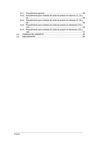 ii-ÍNDICE
4.4.1 Procedimiento general........................................................................... 66
4.4.2 Procedimiento para medidas de caída de presión en tuberías {1}, {3} y
{5} .......................................................................................................... 66
4.4.3 Procedimiento para medidas de caída de presión en válvulas {7}, {8} y
{9} .......................................................................................................... 66
4.4.4 Procedimiento para medidas de caída de presión en elementos {12} y
{13} ........................................................................................................ 66
4.4.5 Procedimiento para medidas de caída de presión en elementos {15} y
{16} ........................................................................................................ 67
4.5 TRABAJO DE GABINETE............................................................................ 68
4.6 BIBLIOGRAFÍA............................................................................................. 69
 