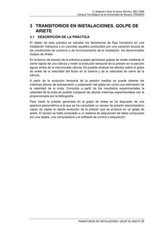 © Alejandro Rivas & Gorka Sánchez 2007-2008
Campus Tecnológico de la Universidad de Navarra (TECNUN)
TRANSITORIOS EN INSTALACIONES. GOLPE DE ARIETE-35
3 TRANSITORIOS EN INSTALACIONES. GOLPE DE
ARIETE
3.1 DESCRIPCIÓN DE LA PRÁCTICA
El objeto de esta práctica es estudiar los fenómenos de flujo transitorio en una
instalación hidráulica y en concreto aquellos producidos por una variación brusca de
las condiciones de contorno o de funcionamiento de la instalación, los denominados
Golpes de Ariete.
En el banco de ensayo de la práctica pueden generarse golpes de ariete mediante el
cierre rápido de una válvula y medir la evolución temporal de la presión en la sección
aguas arriba de la mencionada válvula. Es posible analizar los efectos sobre el golpe
de ariete de la velocidad del fluido en la tubería y de la velocidad de cierre de la
válvula.
A partir de la evolución temporal de la presión medida se puede obtener las
máximas alturas de sobrepresión y subpresión del golpe así como una estimación de
la celeridad de la onda. Conocida a partir de los resultados experimentales la
celeridad de la onda es posible comparar las alturas máximas experimentales con la
proporcionada por la bibliografía.
Para medir la presión generada en el golpe de ariete se ha dispuesto de una
apertura piezométrica a la que se ha conectado un sensor de presión piezorresistivo
capaz de captar la rápida evolución de la presión que se produce en un golpe de
ariete. El sensor se halla conectado a un sistema de adquisición de datos compuesto
por una tarjeta, una computadora y el software de control y adquisición.
 
