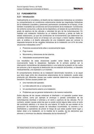 Área de Ingeniería Térmica y de Fluidos
Campus Tecnológico de la Universidad de Navarra
36-TRANSITORIOS EN INSTALACIONES. GOLPE DE ARIETE
3.2 FUNDAMENTOS
3.2.1 Introducción
Habitualmente en el análisis y el diseño de las instalaciones hidráulicas se considera
su comportamiento en condiciones estacionarias donde las magnitudes hidráulicas
de la instalación (caudales y presiones) permanecen constantes en el tiempo, al ser
también invariables las condiciones de funcionamiento de la instalación: Condiciones
de contorno (consumos y alturas de los depósitos) y el estado de sus elementos (i.e:
grado de apertura de las válvulas y velocidad de giro de las turbomáquinas). En
realidad una instalación hidráulica es un sistema dinámico y jamás se halla en
estado estacionario, ya que las condiciones de funcionamiento que determinan las
variables hidráulicas varían en el tiempo con una mayor o menor rapidez. Debido a
esto, el análisis o el diseño adecuados de una instalación pasa por conocer la
respuesta temporal de las variables hidráulicas de la instalación con el fin de evitar
situaciones indeseables como
[1]
:
• Presiones excesivamente altas o excesivamente bajas.
• Flujo inverso.
• Movimiento y vibraciones de las tuberías.
• Velocidades excesivamente bajas.
Los resultados de estas situaciones pueden variar desde lo ligeramente
inconveniente hasta lo desastroso. Ejemplos de lo primero podrían ser la
interrupción momentánea del abastecimiento o una caída de la presión en los nudos
de consumo y de lo segundo la destrucción de una estación de bombeo, un desastre
medioambiental, una explosión o un incendio.
El comportamiento dinámico de la instalación denominado transitorio, si es aquel
que tiene lugar entre dos situaciones estacionarias de la instalación, puede estar
producido por diferentes causas que suelen además determinar la naturaleza del
transitorio. Dichas causas pueden ser:
• Una maniobra del operador.
• La mala selección de un componente.
• Un acontecimiento externo a la instalación.
• Problemas que se generan lentamente o de manera inadvertida.
Sobre algunas de las causas anteriores el diseñador o el operador pueden tener
cierto control, como por ejemplo el arranque o parada controlados de las
turbomáquinas (bombas o turbinas) y el cierre o apertura de las válvulas. Por el
contrario, existen causas sobre las que no existe control alguno tales como el corte
del suministro eléctrico o la rotura de una tubería. El hecho de que existan en la
producción de transitorios causas de naturaleza incontrolada, no exonera a los
diseñadores y operadores de prever el riesgo de que estas puedan tener lugar y
deben dotar a la instalación, en la medida de lo posible, de los elementos que
eliminen o minimicen los efectos indeseados de los transitorios
[1]
.
 