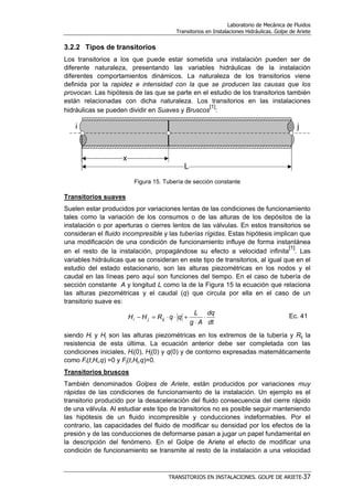Laboratorio de Mecánica de Fluidos
Transitorios en Instalaciones Hidráulicas. Golpe de Ariete
TRANSITORIOS EN INSTALACIONES. GOLPE DE ARIETE-37
3.2.2 Tipos de transitorios
Los transitorios a los que puede estar sometida una instalación pueden ser de
diferente naturaleza, presentando las variables hidráulicas de la instalación
diferentes comportamientos dinámicos. La naturaleza de los transitorios viene
definida por la rapidez e intensidad con la que se producen las causas que los
provocan. Las hipótesis de las que se parte en el estudio de los transitorios también
están relacionadas con dicha naturaleza. Los transitorios en las instalaciones
hidráulicas se pueden dividir en Suaves y Bruscos
[1]
:
Figura 15. Tubería de sección constante
Transitorios suaves
Suelen estar producidos por variaciones lentas de las condiciones de funcionamiento
tales como la variación de los consumos o de las alturas de los depósitos de la
instalación o por aperturas o cierres lentos de las válvulas. En estos transitorios se
consideran el fluido incompresible y las tuberías rígidas. Estas hipótesis implican que
una modificación de una condición de funcionamiento influye de forma instantánea
en el resto de la instalación, propagándose su efecto a velocidad infinita
[1]
. Las
variables hidráulicas que se consideran en este tipo de transitorios, al igual que en el
estudio del estado estacionario, son las alturas piezométricas en los nodos y el
caudal en las líneas pero aquí son funciones del tiempo. En el caso de tubería de
sección constante A y longitud L como la de la Figura 15 la ecuación que relaciona
las alturas piezométricas y el caudal (q) que circula por ella en el caso de un
transitorio suave es:
dt
dq
Ag
L
qqRHH ijji ⋅
⋅
+⋅⋅=− Ec. 41
siendo Hi y Hj son las alturas piezométricas en los extremos de la tubería y Rij la
resistencia de esta última. La ecuación anterior debe ser completada con las
condiciones iniciales, Hi(0), Hj(0) y q(0) y de contorno expresadas matemáticamente
como Fi(t,Hi,q) =0 y Fj(t,Hj,q)=0.
Transitorios bruscos
También denominados Golpes de Ariete, están producidos por variaciones muy
rápidas de las condiciones de funcionamiento de la instalación. Un ejemplo es el
transitorio producido por la desaceleración del fluido consecuencia del cierre rápido
de una válvula. Al estudiar este tipo de transitorios no es posible seguir manteniendo
las hipótesis de un fluido incompresible y conducciones indeformables. Por el
contrario, las capacidades del fluido de modificar su densidad por los efectos de la
presión y de las conducciones de deformarse pasan a jugar un papel fundamental en
la descripción del fenómeno. En el Golpe de Ariete el efecto de modificar una
condición de funcionamiento se transmite al resto de la instalación a una velocidad
 