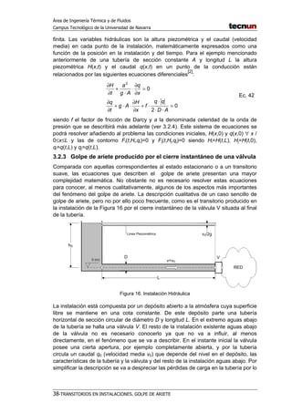 Área de Ingeniería Térmica y de Fluidos
Campus Tecnológico de la Universidad de Navarra
38-TRANSITORIOS EN INSTALACIONES. GOLPE DE ARIETE
finita. Las variables hidráulicas son la altura piezométrica y el caudal (velocidad
media) en cada punto de la instalación, matemáticamente expresados como una
función de la posición en la instalación y del tiempo. Para el ejemplo mencionado
anteriormente de una tubería de sección constante A y longitud L la altura
piezométrica H(x,t) y el caudal q(x,t) en un punto de la conducción están
relacionados por las siguientes ecuaciones diferenciales
[2]
:
0
2
0
2
=
⋅⋅
⋅
⋅+
∂
∂
⋅⋅+
∂
∂
=
∂
∂
⋅
⋅
+
∂
∂
AD
qq
f
x
H
Ag
t
q
x
q
Ag
a
t
H
Ec. 42
siendo f el factor de fricción de Darcy y a la denominada celeridad de la onda de
presión que se describirá más adelante (ver 3.2.4). Este sistema de ecuaciones se
podrá resolver añadiendo al problema las condiciones iniciales, H(x,0) y q(x,0) ∀ x /
0≤x≤L y las de contorno Fi(t,Hi,qi)=0 y Fj(t,Hj,qj)=0 siendo Hi=H(t,L), Hj=H(t,0),
qi=q(t,L) y qj=q(t,L).
3.2.3 Golpe de ariete producido por el cierre instantáneo de una válvula
Comparada con aquellas correspondientes al estado estacionario o a un transitorio
suave, las ecuaciones que describen el golpe de ariete presentan una mayor
complejidad matemática. No obstante no es necesario resolver estas ecuaciones
para conocer, al menos cualitativamente, algunos de los aspectos más importantes
del fenómeno del golpe de ariete. La descripción cualitativa de un caso sencillo de
golpe de ariete, pero no por ello poco frecuente, como es el transitorio producido en
la instalación de la Figura 16 por el cierre instantáneo de la válvula V situada al final
de la tubería.
Figura 16. Instalación Hidráulica
La instalación está compuesta por un depósito abierto a la atmósfera cuya superficie
libre se mantiene en una cota constante. De este depósito parte una tubería
horizontal de sección circular de diámetro D y longitud L. En el extremo aguas abajo
de la tubería se halla una válvula V. El resto de la instalación existente aguas abajo
de la válvula no es necesario conocerlo ya que no va a influir, al menos
directamente, en el fenómeno que se va a describir. En el instante inicial la válvula
posee una cierta apertura, por ejemplo completamente abierta, y por la tubería
circula un caudal q0 (velocidad media v0) que depende del nivel en el depósito, las
características de la tubería y la válvula y del resto de la instalación aguas abajo. Por
simplificar la descripción se va a despreciar las pérdidas de carga en la tubería por lo
 