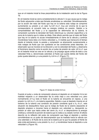 Laboratorio de Mecánica de Fluidos
Transitorios en Instalaciones Hidráulicas. Golpe de Ariete
TRANSITORIOS EN INSTALACIONES. GOLPE DE ARIETE-39
que en el instante inicial la línea piezométrica de la instalación será la de la Figura
16.
En el instante inicial se cierra completamente la válvula V, lo que causa que la rodaja
de fluido adyacente a ésta sea frenada anulándose su velocidad. Simultáneamente,
por la acción del resto del fluido que hay en la tubería esta rodaja se comprime
aumentando su presión a un valor hD+∆H m.c.f. muy por encima de la que le
correspondería al convertir toda su energía cinética en presión. Debido a la
compresibilidad del fluido y a la capacidad de deformarse de la tubería, la
compresión aumenta la densidad del fluido (disminuye su volumen específico) y la
zona de la tubería que lo rodea se dilata. Este efecto permite que el resto del fluido
que hay en la tubería no acuse inmediatamente el cierre de la válvula y continúe
moviéndose hacia ésta a la misma velocidad v0. A medida que transcurre el tiempo
desde el instante inicial, la parada y compresión va alcanzando sucesivamente a
más rodajas de fluido que van quedando en las condiciones antes descritas. Un
observador que se moviera en la dirección y con la velocidad del fluido v0 observaría
el fenómeno descrito como la acción de un pulso de presión de valor ∆H m.c.f. que
en el instante inicial se crea en la válvula y se propaga aguas arriba de ésta a una
velocidad finita a, denominada celeridad, el fluido que queda detrás del frente del
pulso queda detenido y a una presión hD+∆H m.c.f. (Figura 17).
Figura 17. Golpe de ariete 0≤t<L/a
Cuando el pulso u onda de compresión alcanza el depósito en el instante t=L/a (en
realidad respecto a un observador fijo la onda viaja a una velocidad a-v0 pero
normalmente a>>v0) todo el fluido en la tubería se encuentra en reposo, a una
presión hD+∆H m.c.f. y la tubería expandida. Debido a que el depósito impone en el
extremo de la tubería una condición de presión constante igual a hD m.c.f., esta
situación de desequilibrio hace que la rodaja de fluido de la tubería adyacente al
depósito empiece a moverse hacia el depósito con velocidad v0, decayendo su
presión al valor que había antes del cierre (hD m.c.f. si despreciamos la energía
cinética) y volviendo la porción de tubería que lo rodea a su estado normal. El efecto
descrito es la reflexión del pulso de compresión que llega al depósito y cambia
convirtiéndose en un pulso de descompresión que se traslada hacia la válvula con
una celeridad a. El fluido de la zona de la tubería por la que ha pasado el frente de
esta onda permanece a una presión hD m.c.f. y moviéndose hacia el depósito a una
velocidad v0 (Figura 18).
 