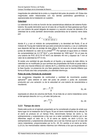 Área de Ingeniería Térmica y de Fluidos
Campus Tecnológico de la Universidad de Navarra
42-TRANSITORIOS EN INSTALACIONES. GOLPE DE ARIETE
magnitudes de celeridad de la onda a y magnitud del pulso de presión ∆H. Estas dos
magnitudes están relacionadas con los demás parámetros geométricos y
operacionales de la instalación en cuestión.
Celeridad
La celeridad de la onda es función de las características elásticas del sistema fluido-
tubería. Se puede demostrar que en el caso de un líquido sin fase gaseosa que fluye
por una tubería de pared delgada de espesor e y sección circular de diámetro D la
celeridad de la onda (también denominada característica de la tubería) viene dada
por:
( ) ( ) ceDEK
K
a
⋅⋅+
ρ
=
1
2
Ec. 43
donde K y ρ son el módulo de compresibilidad y la densidad del fluido, E es el
módulo de Young del material del que está construido la tubería y c es un coeficiente
que depende del tipo de anclaje de ésta última. En el caso de un buen anclaje con
juntas de dilatación su valor es la unidad
[2],[3]
. Por ejemplo el agua tiene un módulo
de compresibilidad de 2.2·109
N/m2
y una densidad de 1000 kg/m3
. En el caso de
una tubería de PVC (E=2.75·109
N/m2
) de diámetro 49 mm y espesor de 7 mm el
valor de la celeridad es 577.4 m/s.
Si existe una cantidad de gas disuelta en el líquido y se separa de éste último, la
celeridad se ve modificada ya que cambian las propiedades del fluido al pasar éste a
ser este una mezcla bifásica con valores de K y ρ distintos de los correspondientes a
la fase líquida. La presencia de una fase gaseosa hace que la mezcla bifásica que
forma el fluido sea más compresible y la celeridad disminuya.
Pulso de onda. Fórmula de Joukowski
Las ecuaciones integrales de continuidad y cantidad de movimiento pueden
aplicarse
[2]
para obtener el valor del pulso de presión o pulso de Joukowski
producido por una variación ∆v de la velocidad en una tubería de característica a
resultando:
g
va
H
∆⋅
−=∆ Ec. 44
expresada en altura de columna del fluido. Si se trata de un cierre instantáneo como
el del ejemplo descrito ∆v=-v0 y el valor del pulso es:
g
va
H 0⋅
=∆ Ec. 45
3.2.5 Tiempo de cierre
Hasta este punto en el ejemplo presentado se ha considerado el golpe de ariete que
tiene lugar en la instalación de la Figura 16 por el cierre instantáneo de la válvula. Si
el cierre se produce en un tiempo finito, denominado tiempo de cierre tC, las
sobrepresiones y subpresiones a las que va a estar sometida la tubería van a ser
diferentes según el valor de tC. Si el cierre es rápido, es decir tC<2·L/a, las
sobrepresiones y subpresiones alcanzadas van a ser las mismas que en el caso del
cierre instantáneo, proporcionadas por la Ec. 45. En cambio si el cierre es lento,
tC≥2·L/a, los mencionados valores máximos son inferiores a los que se producen en
 