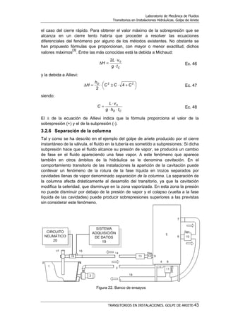 Laboratorio de Mecánica de Fluidos
Transitorios en Instalaciones Hidráulicas. Golpe de Ariete
TRANSITORIOS EN INSTALACIONES. GOLPE DE ARIETE-43
el caso del cierre rápido. Para obtener el valor máximo de la sobrepresión que se
alcanza en un cierre lento habría que proceder a resolver las ecuaciones
diferenciales del fenómeno por alguno de los métodos existentes. No obstante se
han propuesto fórmulas que proporcionan, con mayor o menor exactitud, dichos
valores máximos
[3]
. Entre las más conocidas está la debida a Michaud:
Ctg
vL
H
⋅
⋅
=∆ 02
Ec. 46
y la debida a Allievi:




 +⋅±⋅=∆ 22
4
2
CCC
h
H D
Ec. 47
siendo:
CD thg
vL
C
⋅⋅
⋅
= 0
Ec. 48
El ± de la ecuación de Allievi indica que la fórmula proporciona el valor de la
sobrepresión (+) y el de la subpresión (-).
3.2.6 Separación de la columna
Tal y como se ha descrito en el ejemplo del golpe de ariete producido por el cierre
instantáneo de la válvula, el fluido en la tubería es sometido a subpresiones. Si dicha
subpresión hace que el fluido alcance su presión de vapor, se producirá un cambio
de fase en el fluido apareciendo una fase vapor. A este fenómeno que aparece
también en otros ámbitos de la hidráulica se le denomina cavitación. En el
comportamiento transitorio de las instalaciones la aparición de la cavitación puede
conllevar un fenómeno de la rotura de la fase líquida en trozos separados por
cavidades llenas de vapor denominado separación de la columna. La separación de
la columna afecta drásticamente al desarrollo del transitorio, ya que la cavitación
modifica la celeridad, que disminuye en la zona vaporizada. En esta zona la presión
no puede disminuir por debajo de la presión de vapor y el colapso (vuelta a la fase
líquida de las cavidades) puede producir sobrepresiones superiores a las previstas
sin considerar este fenómeno.
Figura 22. Banco de ensayos
 