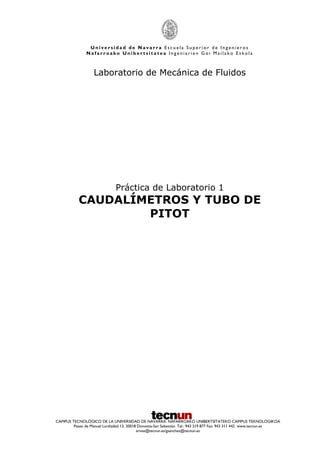 U n i v e r s i d a d d e N a v a r r a E s c u e l a S u p e r i o r d e I n g e n i e r o s
N a f a r r o a k o U n i b e r t s i t a t e a I n g e n i a r i e n G o i M a i l a k o E s k o l a
CAMPUS TECNOLÓGICO DE LA UNIVERSIDAD DE NAVARRA. NAFARROAKO UNIBERTSITATEKO CAMPUS TEKNOLOGIKOA
Paseo de Manuel Lardizábal 13. 20018 Donostia-San Sebastián. Tel.: 943 219 877 Fax: 943 311 442 www.tecnun.es
arivas@tecnun.es/gsanchez@tecnun.es
Laboratorio de Mecánica de Fluidos
Práctica de Laboratorio 1
CAUDALÍMETROS Y TUBO DE
PITOT
 