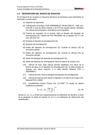 Área de Ingeniería Térmica y de Fluidos
Campus Tecnológico de la Universidad de Navarra
44-TRANSITORIOS EN INSTALACIONES. GOLPE DE ARIETE
3.3 DESCRIPCIÓN DEL BANCO DE ENSAYOS
En la Figura 22 se muestra un esquema del banco de practicas cuyos elementos se
describen a continuación
{1} Depósito de aspiración.
{2} Turbobomba centrífuga ITUR NORMABLOC N4-50/126/0,75, 1450 rpm,
0.55 kW, 5 mca de altura máxima y 44 m3
/h de caudal máximo. Montada
con válvula de compuerta y antirretorno en la impulsión.
{3} Tubería de impulsión de la bomba. Para el llenado del depósito de
amortiguación {5}. Tubería de PVC D63/DN50, de un espesor de 3.7 mm
y Dint de 55.6 mm.
{4} Entrada al depósito de amortiguación {5}.
{5} Depósito de amortiguación.
{6} Salida del depósito de amortiguación {5}. Cuando la válvula {10} se
encuentra abierta.
{7} Salida del depósito de amortiguación {5}. Cuando la válvula {10} se
encuentra cerrada.
{8} Salida de desagüe del depósito de amortiguación {5}.
{9} Salida del depósito de amortiguación hacia la tubería de ensayo {14}.
{10} Válvula de bola. Esta válvula permite establecer una altura de la
lámina de agua en el depósito de amortiguación {5}. Si está cerrada se
alcanza una altura superior a si está abierta. Material PVC y
D90/DN80/3”.
{11} Válvula de bola. Para el desagüe del depósito de amortiguación.
{12} Válvula de bola de paso desde el depósito a la tubería de ensayo {14}.
Material PVC y DN50.
{13} Caudalímetro Venturi (Figura 23). CD=0.907. El caudal se calcula
mediante la expresión:
21
4
12
1
2








−
⋅
⋅⋅=
β
hg
ACQ GD Ec. 49
Donde CD, AG, h12 y β=d/D son respectivamente el coeficiente de derrame, el área
de la garganta, la caída de presión en m.c.f y el coeficiente de obstrucción del
caudalímetro.
 