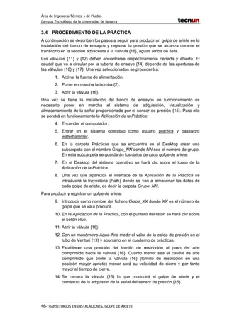 Área de Ingeniería Térmica y de Fluidos
Campus Tecnológico de la Universidad de Navarra
46-TRANSITORIOS EN INSTALACIONES. GOLPE DE ARIETE
3.4 PROCEDIMIENTO DE LA PRÁCTICA
A continuación se describen los pasos a seguir para producir un golpe de ariete en la
instalación del banco de ensayos y registrar la presión que se alcanza durante el
transitorio en la sección adyacente a la válvula {16}, aguas arriba de ésta.
Las válvulas {11} y {12} deben encontrarse respectivamente cerrada y abierta. El
caudal que va a circular por la tubería de ensayo {14} depende de las aperturas de
las válvulas {10} y {17}. Una vez seleccionadas se procederá a:
1. Activar la fuente de alimentación.
2. Poner en marcha la bomba {2}.
3. Abrir la válvula {16}.
Una vez se tiene la instalación del banco de ensayos en funcionamiento es
necesario poner en marcha el sistema de adquisición, visualización y
almacenamiento de la señal proporcionada por el sensor de presión {15}. Para ello
se pondrá en funcionamiento la Aplicación de la Práctica:
4. Encender el computador.
5. Entrar en el sistema operativo como usuario practica y password
waterhammer.
6. En la carpeta Prácticas que se encuentra en el Desktop crear una
subcarpeta con el nombre Grupo_NN donde NN sea el número de grupo.
En esta subcarpeta se guardarán los datos de cada golpe de ariete.
7. En el Desktop del sistema operativo se hará clic sobre el icono de la
Aplicación de la Práctica.
8. Una vez que aparezca el interface de la Aplicación de la Práctica se
introducirá la trayectoria (Path) donde se van a almacenar los datos de
cada golpe de ariete, es decir la carpeta Grupo_NN.
Para producir y registrar un golpe de ariete:
9. Introducir como nombre del fichero Golpe_XX donde XX es el número de
golpe que se va a producir.
10. En la Aplicación de la Práctica, con el puntero del ratón se hará clic sobre
el botón Run.
11. Abrir la válvula {16}.
12. Con un manómetro Agua-Aire medir el valor de la caída de presión en el
tubo de Venturi {13} y apuntarlo en el cuaderno de prácticas.
13. Establecer una posición del tornillo de restricción al paso del aire
comprimido hacia la válvula {16}. Cuanto menor sea el caudal de aire
comprimido que pilote la válvula {16} (tornillo de restricción en una
posición mayor apriete) menor será su velocidad de cierre y por tanto
mayor el tiempo de cierre.
14. Se cerrará la válvula {16} lo que producirá el golpe de ariete y el
comienzo de la adquisión de la señal del sensor de presión {15}.
 