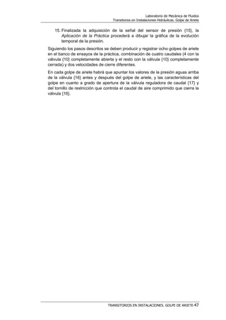 Laboratorio de Mecánica de Fluidos
Transitorios en Instalaciones Hidráulicas. Golpe de Ariete
TRANSITORIOS EN INSTALACIONES. GOLPE DE ARIETE-47
15. Finalizada la adquisición de la señal del sensor de presión {15}, la
Aplicación de la Práctica procederá a dibujar la gráfica de la evolución
temporal de la presión.
Siguiendo los pasos descritos se deben producir y registrar ocho golpes de ariete
en el banco de ensayos de la práctica, combinación de cuatro caudales (4 con la
válvula {10} completamente abierta y el resto con la válvula {10} completamente
cerrada) y dos velocidades de cierre diferentes.
En cada golpe de ariete habrá que apuntar los valores de la presión aguas arriba
de la válvula {16} antes y después del golpe de ariete, y las características del
golpe en cuanto a grado de apertura de la válvula reguladora de caudal {17} y
del tornillo de restricción que controla el caudal de aire comprimido que cierra la
válvula {16}.
 
