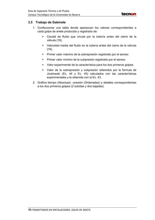 Área de Ingeniería Térmica y de Fluidos
Campus Tecnológico de la Universidad de Navarra
48-TRANSITORIOS EN INSTALACIONES. GOLPE DE ARIETE
3.5 Trabajo de Gabinete
1. Confeccionar una tabla donde aparezcan los valores correspondientes a
cada golpe de ariete producido y registrado de:
Caudal de fluido que circula por la tubería antes del cierre de la
válvula {16}.
Velocidad media del fluido en la tubería antes del cierre de la válvula
{16}.
Primer valor máximo de la sobrepresión registrado por el sensor.
Primer valor mínimo de la subpresión registrado por el sensor.
Valor experimental de la característica para los dos primeros golpes.
Valor de la sobrepresión y subpresión obtenidos por la fórmula de
Joukowski (Ec. 44 y Ec. 45) calculados con las características
experimentales y la obtenida con la Ec. 43.
2. Gráfica tiempo (Abscisas) –presión (Ordenadas) y detalles correspondientes
a los dos primeros golpes (2 subidas y dos bajadas).
 