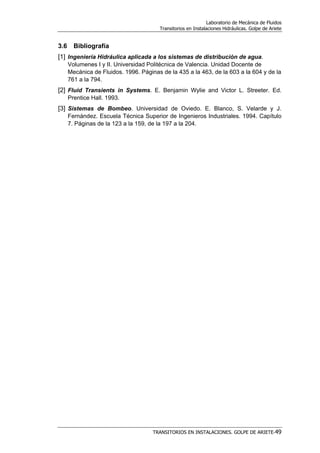 Laboratorio de Mecánica de Fluidos
Transitorios en Instalaciones Hidráulicas. Golpe de Ariete
TRANSITORIOS EN INSTALACIONES. GOLPE DE ARIETE-49
3.6 Bibliografía
[1] Ingeniería Hidráulica aplicada a los sistemas de distribución de agua.
Volumenes I y II. Universidad Politécnica de Valencia. Unidad Docente de
Mecánica de Fluidos. 1996. Páginas de la 435 a la 463, de la 603 a la 604 y de la
761 a la 794.
[2] Fluid Transients in Systems. E. Benjamin Wylie and Victor L. Streeter. Ed.
Prentice Hall. 1993.
[3] Sistemas de Bombeo. Universidad de Oviedo. E. Blanco, S. Velarde y J.
Fernández. Escuela Técnica Superior de Ingenieros Industriales. 1994. Capítulo
7. Páginas de la 123 a la 159, de la 197 a la 204.
 